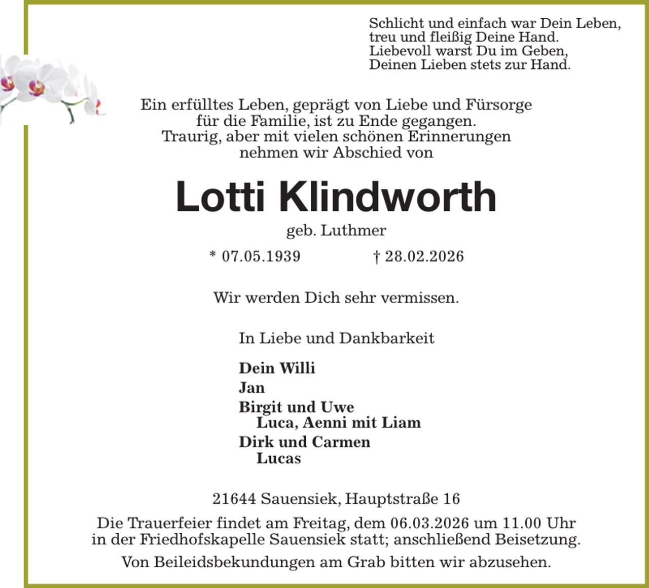<p>Schlicht und einfach war Dein Leben,<br />treu und fleißig Deine Hand.<br />Liebevoll warst Du im Geben,<br />Deinen Lieben stets zur Hand.<br />Ein erfülltes Leben, geprägt von Liebe und Fürsorge<br />für die Familie, ist zu Ende gegangen.<br />Traurig, aber mit vielen schönen Erinnerungen<br />nehmen wir Abschied von<br />Lotti Klindworth<br />geb. Luthmer<br />* 07.05.1939 † 28.02.2026<br />Wir werden Dich sehr vermissen.<br />In Liebe und Dankbarkeit</p><p>Dein Willi<br />Jan<br />Birgit und Uwe<br />Luca, Aenni mit Liam<br />Dirk und Carmen<br />Lucas<br />21644 Sauensiek, Hauptstraße 16<br />Die Trauerfeier findet am Freitag, dem 06.03.2026 um 11.00 Uhr<br />in der Friedhofskapelle Sauensiek statt; anschließend Beisetzung.<br />Von Beileidsbekundungen am Grab bitten wir abzusehen.</p>