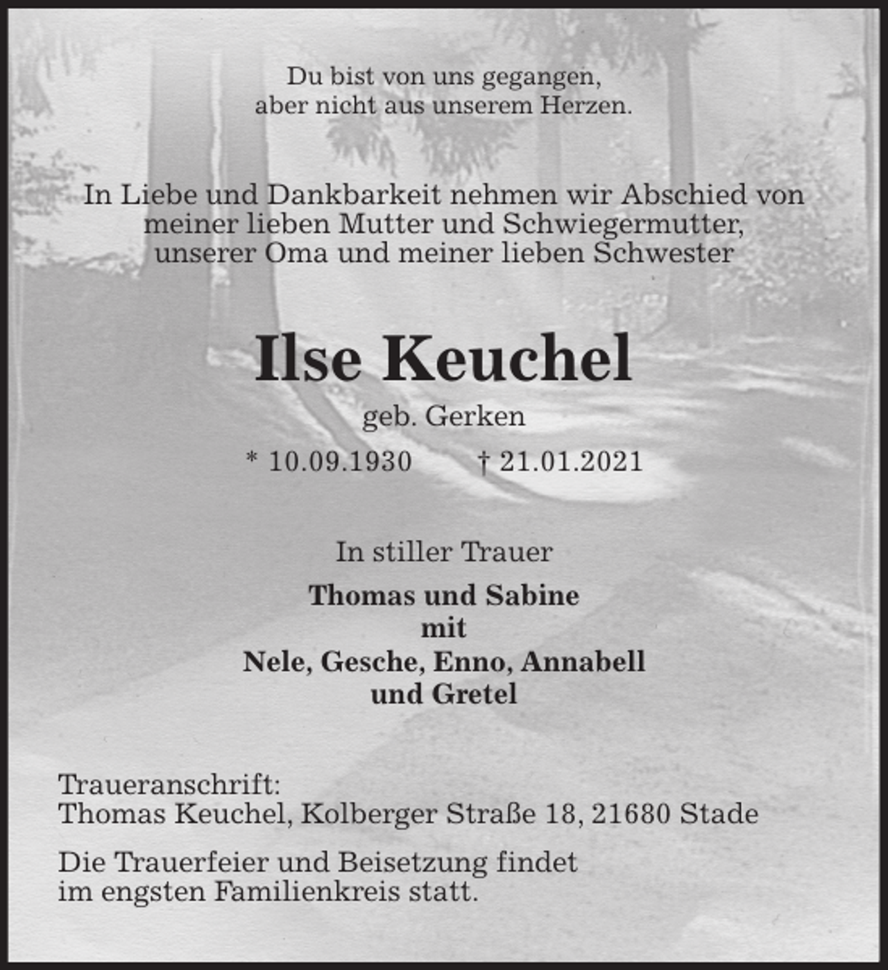<p>Du bist von uns gegangen,<br />aber nicht aus unserem Herzen.<br />In Liebe und Dankbarkeit nehmen wir Abschied von<br />meiner lieben Mutter und Schwiegermutter,<br />unserer Oma und meiner lieben Schwester<br />Ilse Keuchel<br />geb. Gerken<br />* 10.09.1930 † 21.01.2021<br />In stiller Trauer<br />Thomas und Sabine<br />mit<br />Nele, Gesche, Enno, Annabell<br />und Gretel<br />Traueranschrift:<br />Thomas Keuchel, Kolberger Straße 18, 21680 Stade<br />Die Trauerfeier und Beisetzung findet<br />im engsten Familienkreis statt.</p>