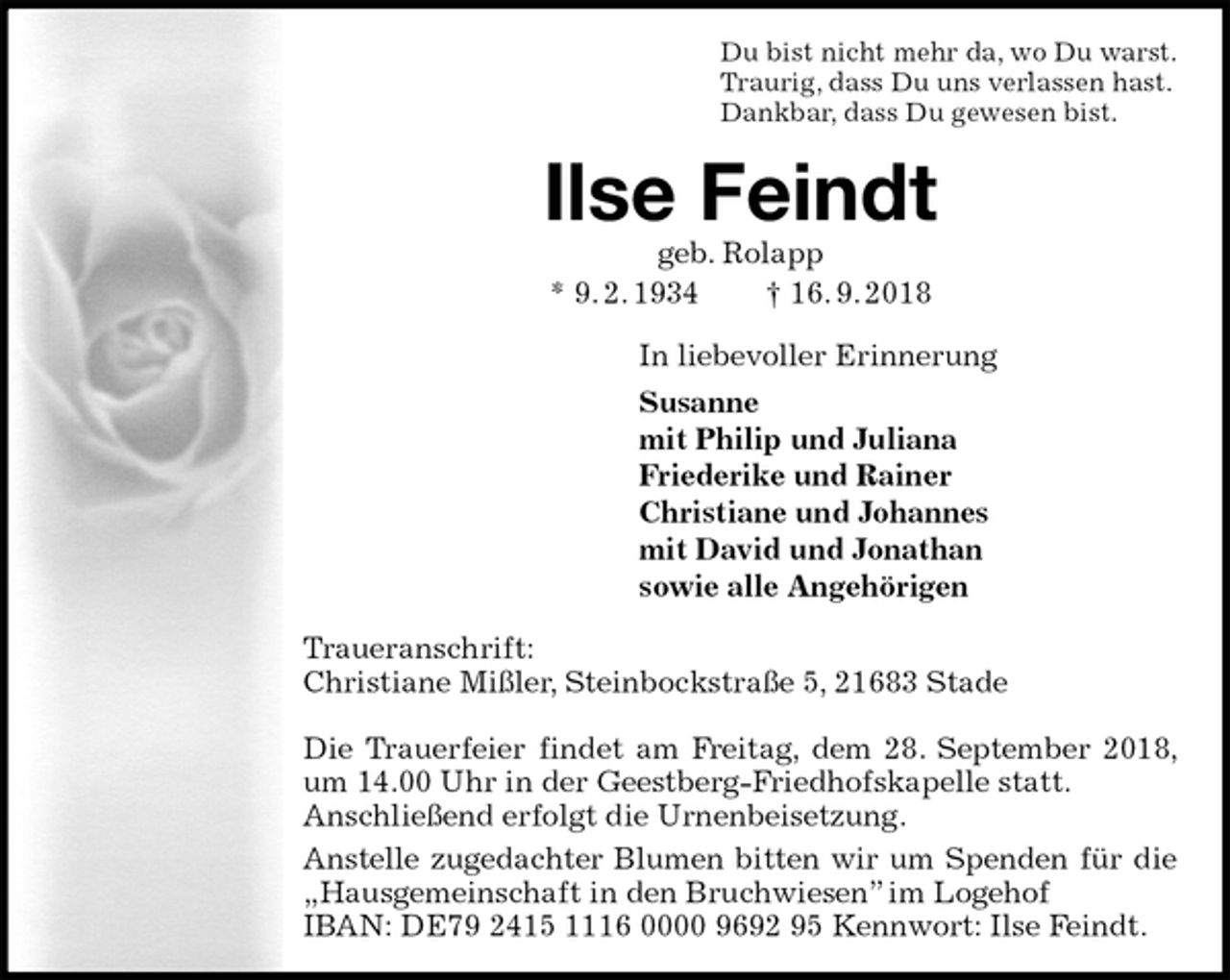 <p>Du bist nicht mehr da, wo Du warst.<br />Traurig, dass Du uns verlassen hast.<br />Dankbar, dass Du gewesen bist.<br />Ilse Feindt<br />geb. Rolapp<br />* 9. 2. 1934 † 16. 9. 2018<br />In liebevoller Erinnerung<br />Susanne<br />mit Philip und Juliana<br />Friederike und Rainer<br />Christiane und Johannes<br />mit David und Jonathan<br />sowie alle Angehörigen<br />Traueranschrift:<br />Christiane Mißler, Steinbockstraße 5, 21683 Stade</p><p>Die Trauerfeier findet am Freitag, dem 28. September 2018, um 14.00 Uhr in der Geestberg-Friedhofskapelle statt.<br />Anschließend erfolgt die Urnenbeisetzung.<br />Anstelle zugedachter Blumen bitten wir um Spenden für die „Hausgemeinschaft in den Bruchwiesen” im Logehof<br />IBAN: DE79 2415 1116 0000 9692 95 Kennwort: Ilse Feindt.</p>
