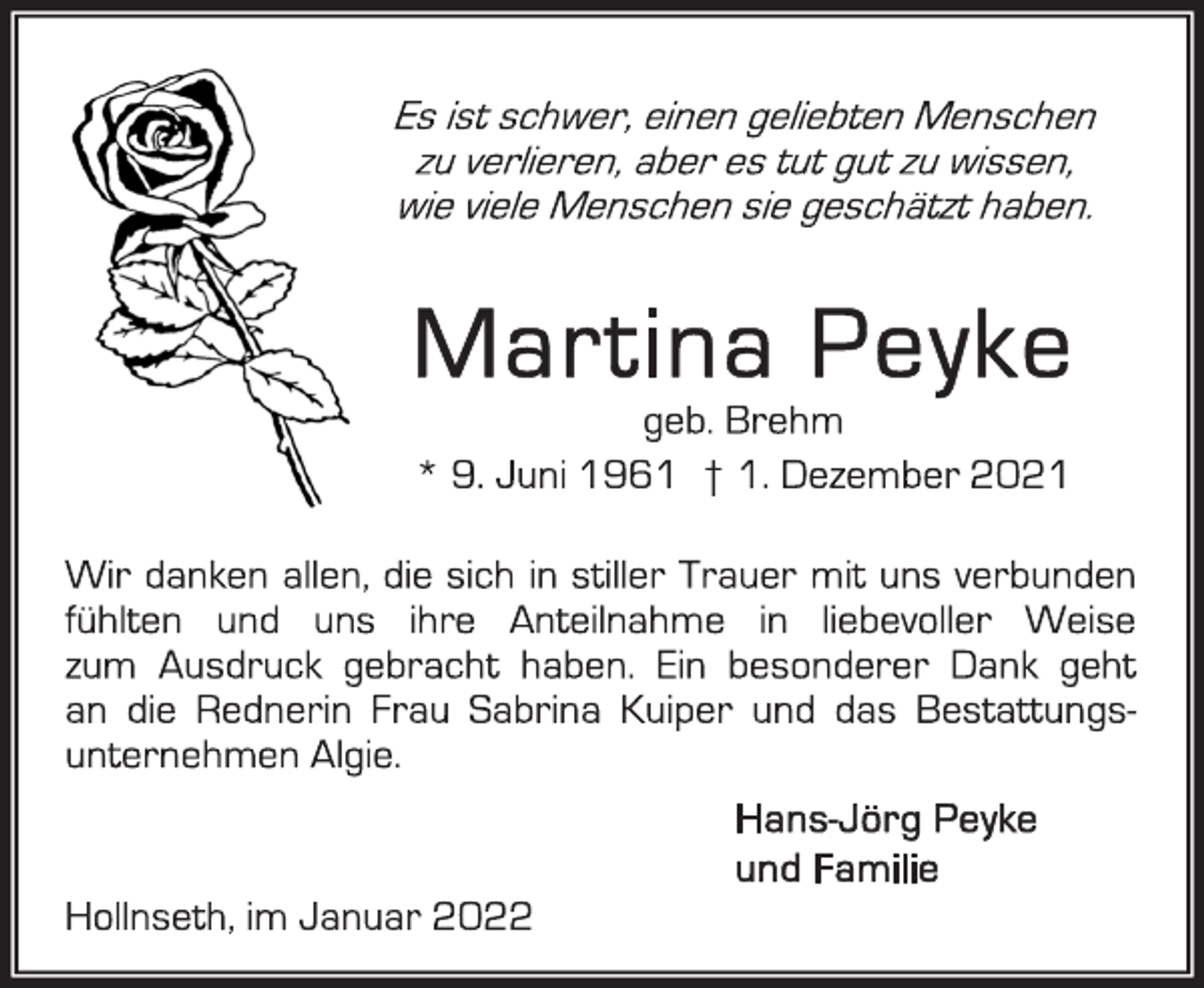 <p>Es ist schwer,einen geliebten Menschen<br />zuverlieren,aber es tut gut zu wissen,<br />wieviele Menschen sie geschätzt haben.</p>
<p>Martina Peyke</p>
<p>geb. Brehm<br />* 9. Juni 1961 † 1. Dezember 2021</p>
<p>Wir danken allen, die sich in stiller Trauer mit uns verbunden<br />fühlten und uns ihre Anteilnahme in liebevoller Weise<br />zum Ausdruck gebracht haben. Ein besonderer Dank geht<br />an die Rednerin Frau Sabrina Kuiper und das Bestattungsunternehmen Algie.</p>
<p>Hans-Jörg Peyke<br />und Familie</p>
<p>Hollnseth, im Januar2022</p>