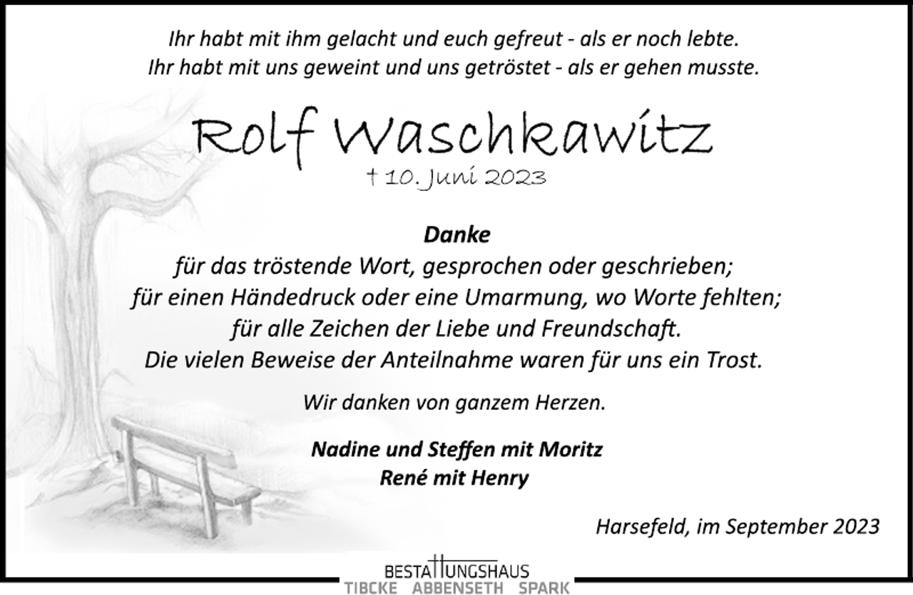 <p>Ihr habt mit ihm gelacht und euch gefreut ­ als er noch lebte.<br />Ihr habt mit uns geweint und uns getröstet ­ als er gehen musste.<br />Rolf Waschkawitz<br />† 10. Juni 2023<br />Danke<br />für das tröstende Wort, gesprochen oder geschrieben;<br />für einen Händedruck oder eine Umarmung, wo Worte fehlten;<br />für alle Zeichen der Liebe und Freundschaft.<br />Die vielen Beweise der Anteilnahme waren für uns ein Trost.<br />Wir danken von ganzem Herzen.<br />Nadine und Steffen mit Moritz<br />René mit Henry<br />Harsefeld, im September 2023</p>
