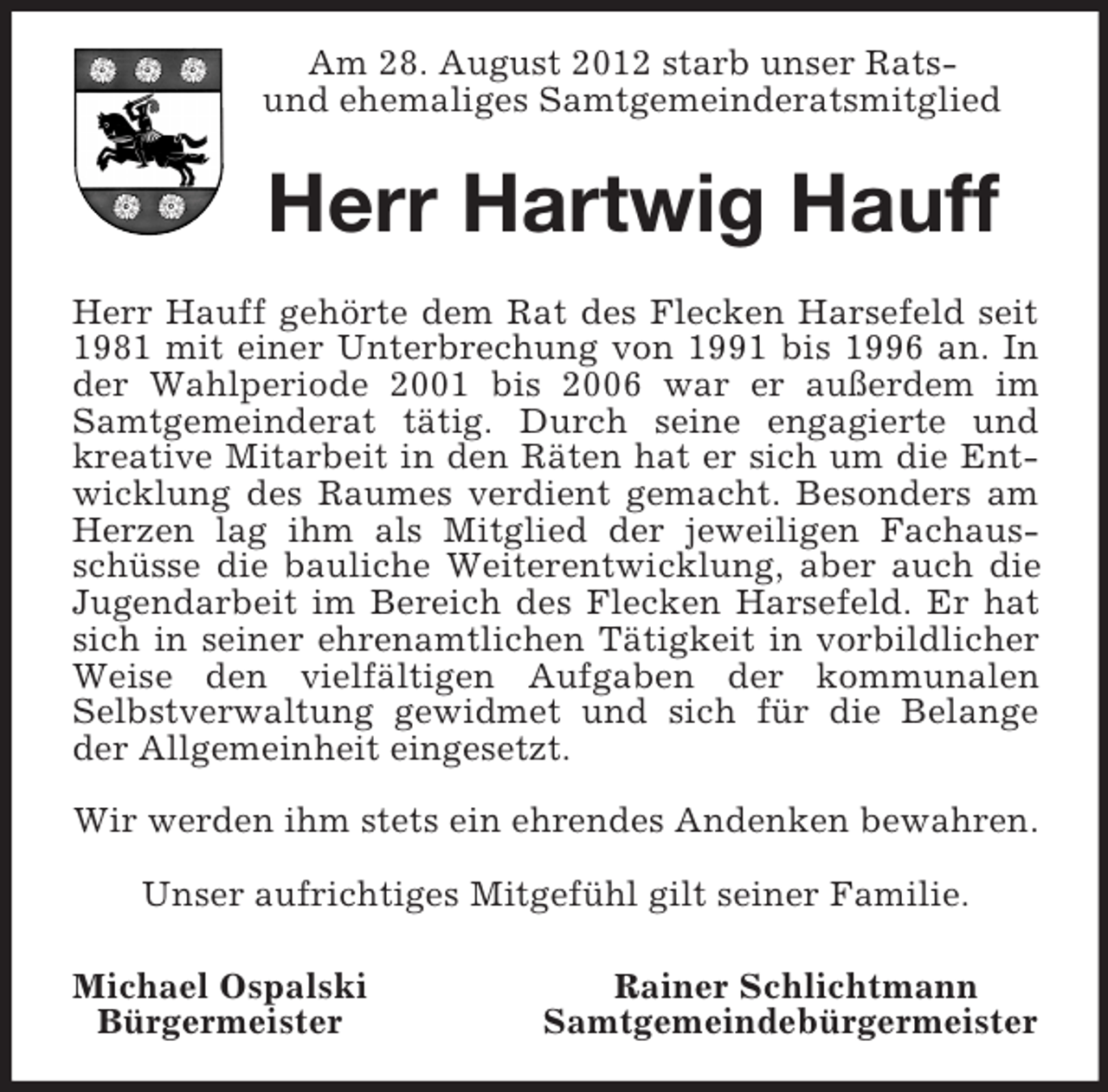 <p>Am 28. August 2012 starb unser Rats-<br />und ehemaliges Samtgemeinderatsmitglied<br />Herr Hartwig Hauff<br />Herr Hauff gehörte dem Rat des Flecken Harsefeld seit<br />1981 mit einer Unterbrechung von 1991 bis 1996 an. In<br />der Wahlperiode 2001 bis 2006 war er außerdem im<br />Samtgemeinderat tätig. Durch seine engagierte und<br />kreative Mitarbeit in den Räten hat er sich um die Ent-<br />wicklung des Raumes verdient gemacht. Besonders am<br />Herzen lag ihm als Mitglied der jeweiligen Fachaus-<br />schüsse die bauliche Weiterentwicklung, aber auch die<br />Jugendarbeit im Bereich des Flecken Harsefeld. Er hat<br />sich in seiner ehrenamtlichen Tätigkeit in vorbildlicher<br />Weise den vielfältigen Aufgaben der kommunalen<br />Selbstverwaltung gewidmet und sich für die Belange<br />der Allgemeinheit eingesetzt.</p><p>Wir werden ihm stets ein ehrendes Andenken bewahren.</p><p>Unser aufrichtiges Mitgefühl gilt seiner Familie.<br />Michael Ospalski Rainer Schlichtmann<br />Bürgermeister Samtgemeindebürgermeister</p>