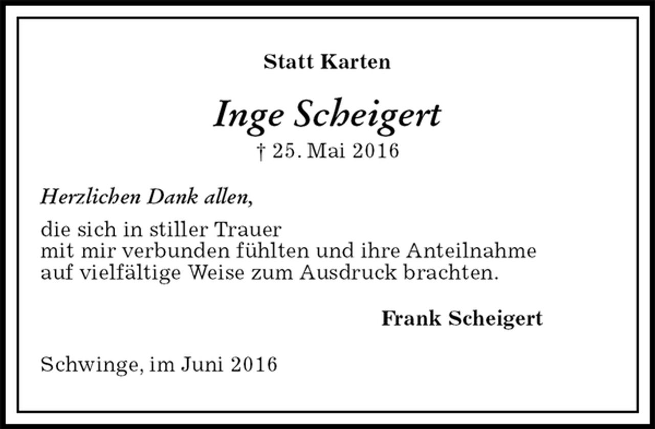 <p>Statt Karten<br />Inge Scheigert<br />† 25. Mai 2016<br />Herzlichen Dank allen,<br />die sich in stiller Trauer<br />mit mir verbunden fühlten und ihre Anteilnahme<br />auf vielfältige Weise zum Ausdruck brachten.<br />Frank Scheigert<br />Schwinge, im Juni 2016</p>