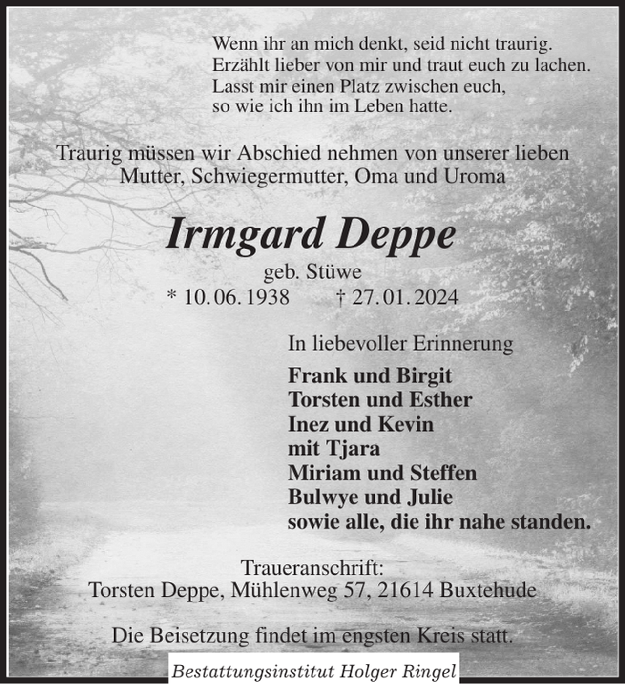 <p>Wenn ihr an mich denkt, seid nicht traurig.<br />Erzählt lieber von mir und traut euch zu lachen.<br />Lasst mir einen Platz zwischen euch,<br />so wie ich ihn im Leben hatte.<br />Traurig müssen wir Abschied nehmen von unserer lieben<br />Mutter, Schwiegermutter, Oma und Uroma<br />Irmgard Deppe<br />geb. Stüwe<br />* 10. 06. 1938 † 27. 01. 2024<br />In liebevoller Erinnerung<br />Frank und Birgit<br />Torsten und Esther<br />Inez und Kevin<br />mit Tjara<br />Miriam und Steffen<br />Bulwye und Julie<br />sowie alle, die ihr nahe standen.<br />Traueranschrift:<br />Torsten Deppe, Mühlenweg 57, 21614 Buxtehude</p><p>Die Beisetzung findet im engsten Kreis statt.<br />Bestattungsinstitut Holger Ringel</p>