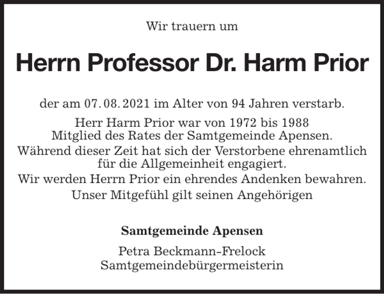 <p>Wir trauern um<br />Herrn Professor Dr. Harm Prior<br />Samtgemeinde Apensen<br />Petra Beckmann-Frelock<br />Samtgemeindebürgermeisterin<br />der am 07. 08. 2021 im Alter von 94 Jahren verstarb.<br />Herr Harm Prior war von 1972 bis 1988<br />Mitglied des Rates der Samtgemeinde Apensen.<br />Während dieser Zeit hat sich der Verstorbene ehrenamtlich für die Allgemeinheit engagiert.<br />Wir werden Herrn Prior ein ehrendes Andenken bewahren.<br />Unser Mitgefühl gilt seinen Angehörigen</p>