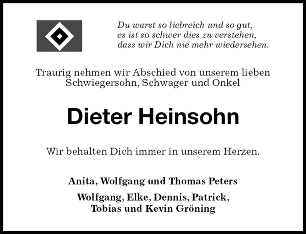 <p>Du warst so liebreich und so gut,<br />es ist so schwer dies zu verstehen,<br />dass wir Dich nie mehr wiedersehen.<br />Traurig nehmen wir Abschied von unserem lieben Schwiegersohn, Schwager und Onkel<br />Dieter Heinsohn<br />Wir behalten Dich immer in unserem Herzen.<br />Anita, Wolfgang und Thomas Peters<br />Wolfgang, Elke, Dennis, Patrick,<br />Tobias und Kevin Gröning</p>