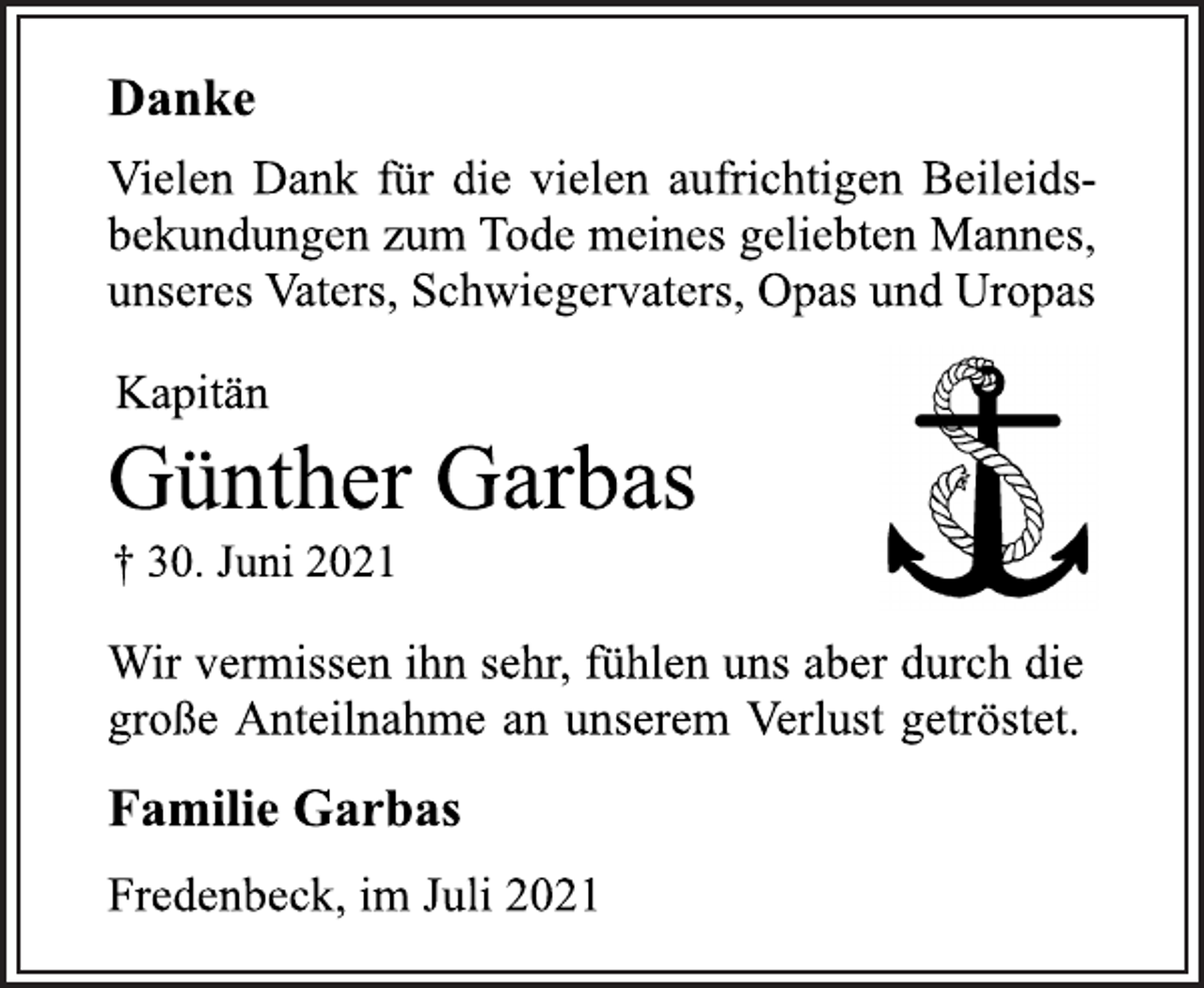 <p>DankeVielen Dank für die vielen aufrichtigen Beileidsbekundungen<br />zum Tode meines geliebten Mannes,<br />unseres Vaters, Schwiegervaters, Opas und Uropas<br />Kapitän<br />Günther Garbas<br />† 30. Juni 2021<br />Wir vermissen ihn sehr, fühlen uns aber durch die<br />große Anteilnahme an unserem Verlust getröstet.<br />Familie Garbas<br />Fredenbeck, im Juli 2021</p>