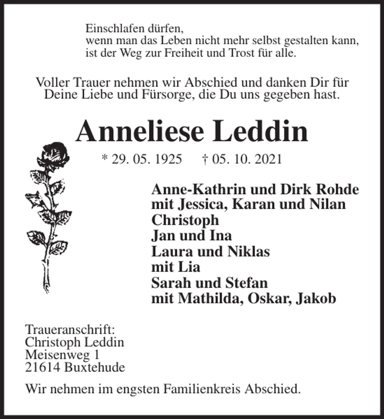 <p>Einschlafen dürfen,<br />wenn man das Leben nicht mehr selbst gestalten kann,<br />ist der Weg zur Freiheit und Trost für alle.<br />Voller Trauer nehmen wir Abschied und danken Dir für Deine Liebe und Fürsorge, die Du uns gegeben hast.<br />Anneliese Leddin<br />* 29. 05. 1925 † 05. 10. 2021<br />Anne-Kathrin und Dirk Rohde<br />mit Jessica, Karan und Nilan<br />Christoph<br />Jan und Ina<br />Laura und Niklas<br />mit Lia<br />Sarah und Stefan<br />mit Mathilda, Oskar, Jakob<br />Traueranschrift:<br />Christoph Leddin<br />Meisenweg 1<br />21614 Buxtehude<br />Wir nehmen im engsten Familienkreis Abschied.</p>