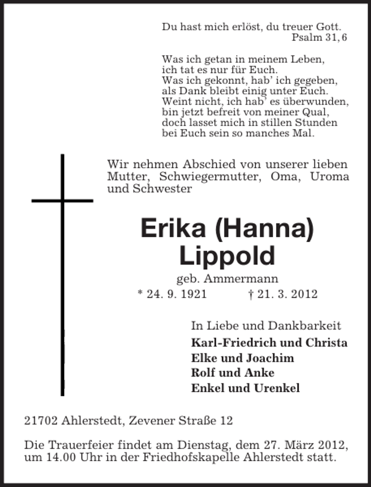 <p>Du hast mich erlöst, du treuer Gott.<br />Psalm 31, 6<br />Was ich getan in meinem Leben,<br />ich tat es nur für Euch.<br />Was ich gekonnt, hab’ ich gegeben,<br />als Dank bleibt einig unter Euch.<br />Weint nicht, ich hab’ es überwunden,<br />bin jetzt befreit von meiner Qual,<br />doch lasset mich in stillen Stunden<br />bei Euch sein so manches Mal.</p><p>Wir nehmen Abschied von unserer lieben<br />Mutter, Schwiegermutter, Oma, Uroma<br />und Schwester</p><p>Erika (Hanna)<br />Lippold<br />geb. Ammermann<br />* 24. 9. 1921<br />† 21. 3. 2012<br />In Liebe und Dankbarkeit<br />Karl-Friedrich und Christa<br />Elke und Joachim<br />Rolf und Anke<br />Enkel und Urenkel<br />21702 Ahlerstedt, Zevener Straße 12<br />Die Trauerfeier findet am Dienstag, dem 27. März 2012,<br />um 14.00 Uhr in der Friedhofskapelle Ahlerstedt statt.</p>