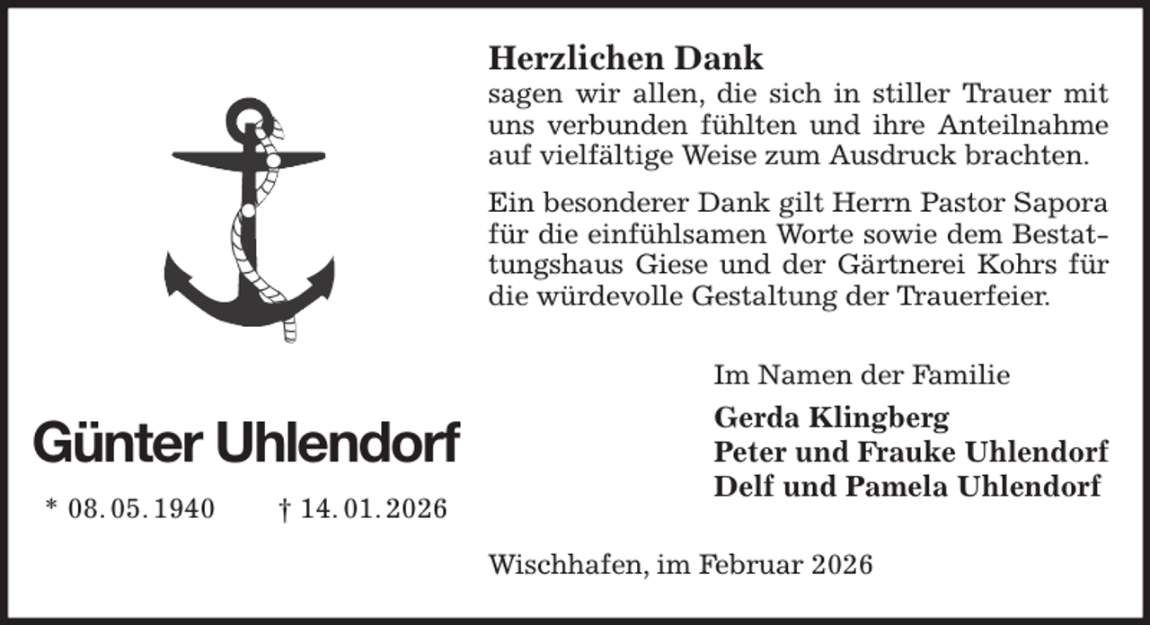 <p>Herzlichen Dank<br />sagen wir allen, die sich in stiller Trauer mit uns verbunden fühlten und ihre Anteilnahme auf vielfältige Weise zum Ausdruck brachten.<br />Ein besonderer Dank gilt Herrn Pastor Sapora für die einfühlsamen Worte sowie dem Bestattungshaus Giese und der Gärtnerei Kohrs für die würdevolle Gestaltung der Trauerfeier.<br />Im Namen der Familie<br />Gerda Klingberg<br />Peter und Frauke Uhlendorf<br />Delf und Pamela Uhlendorf<br />Wischhafen, im Februar 2026<br />Günter Uhlendorf<br />* 08. 05. 1940 † 14. 01. 2026</p>