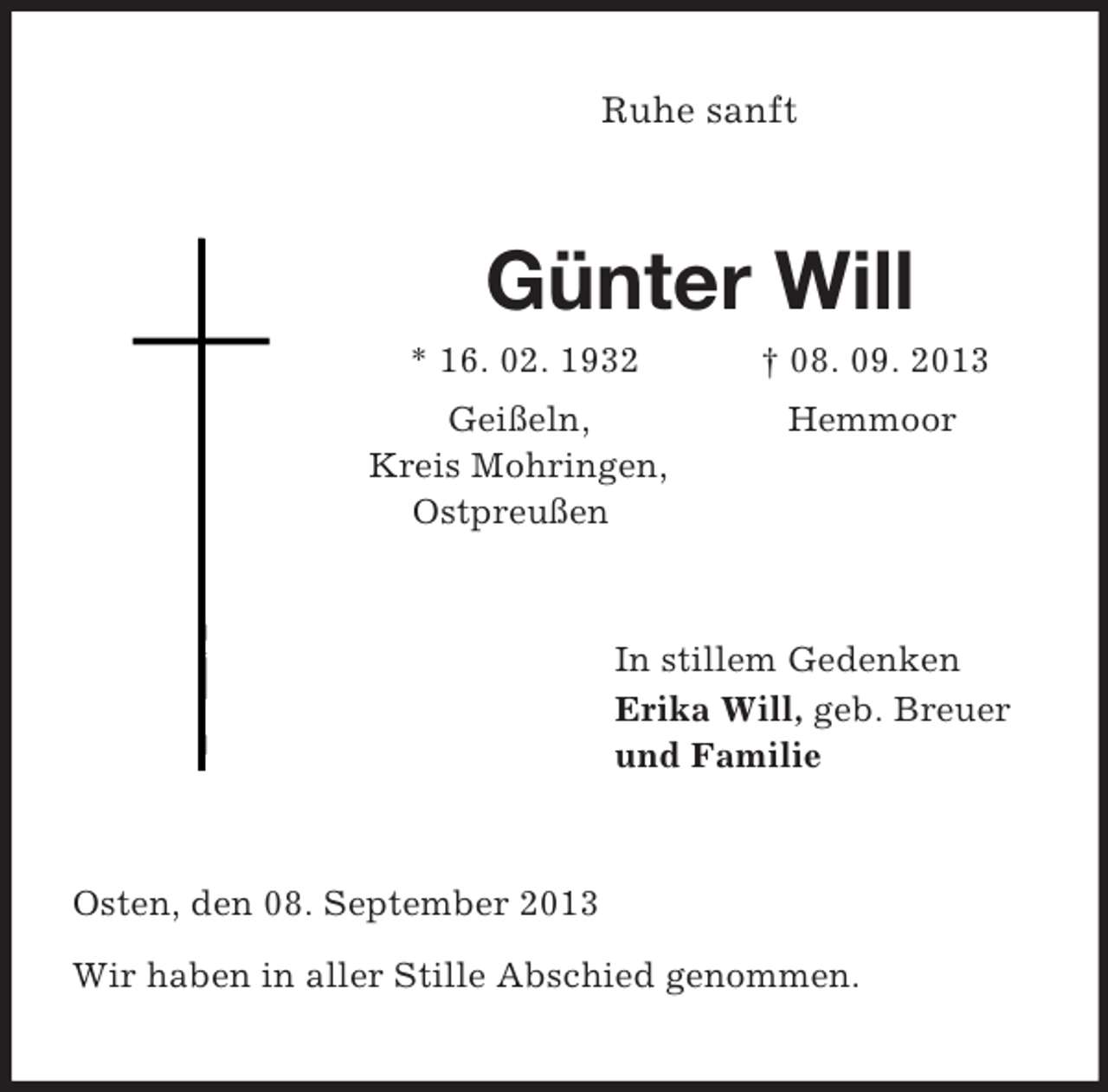 <p>Ruhe sanft<br />Günter Will<br />* 16. 02. 1932 † 08. 09. 2013<br />Geißeln, Hemmoor<br />Kreis Mohringen,<br />Ostpreußen<br />In stillem Gedenken<br />Erika Will, geb. Breuer<br />und Familie<br />Osten, den 08. September 2013</p><p>Wir haben in aller Stille Abschied genommen.</p>