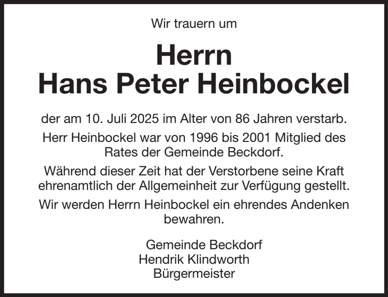 <p>Wir trauern um<br />Herrn<br />Hans Peter Heinbockel<br />der am 10. Juli 2025 im Alter von 86 Jahren verstarb.<br />Herr Heinbockel war von 1996 bis 2001 Mitglied des<br />Rates der Gemeinde Beckdorf.<br />Während dieser Zeit hat der Verstorbene seine Kraft<br />ehrenamtlich der Allgemeinheit zur Verfügung gestellt.<br />Wir werden Herrn Heinbockel ein ehrendes Andenken<br />bewahren.<br />Gemeinde Beckdorf<br />Hendrik Klindworth<br />Bürgermeister</p>