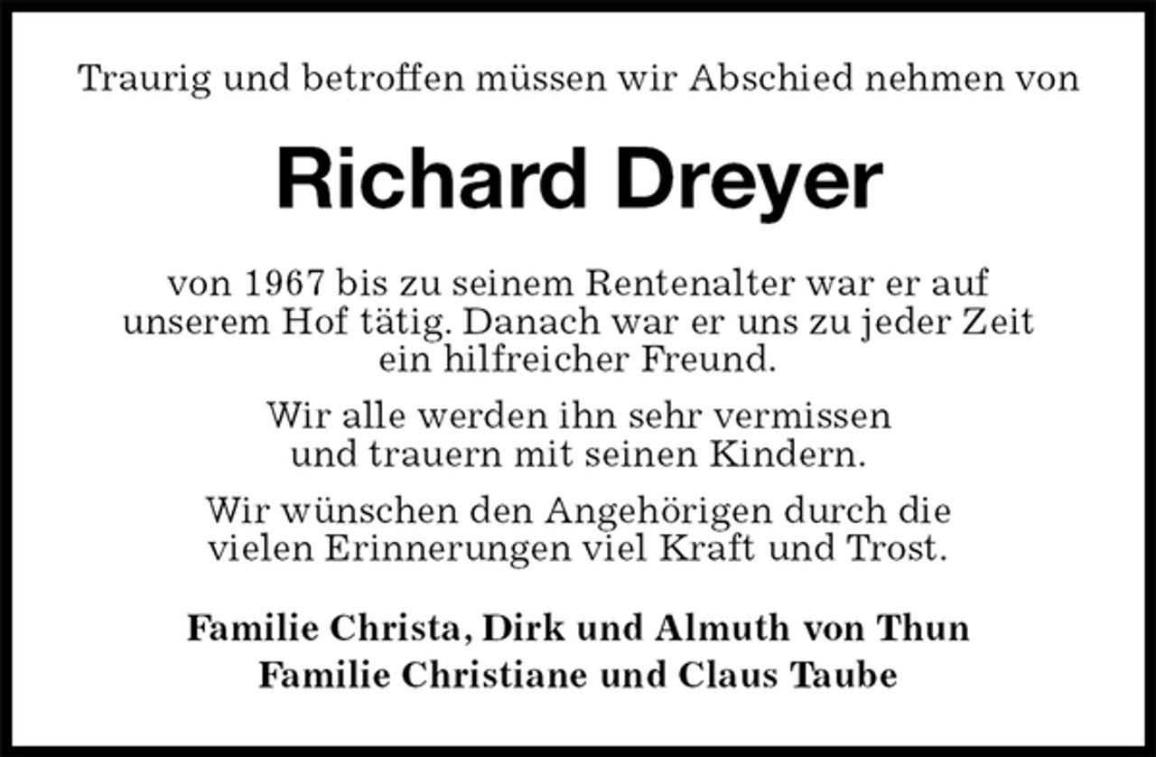 <p>Traurig und betroffen müssen wir Abschied nehmen von<br />Richard Dreyer<br />Familie Christa, Dirk und Almuth von Thun<br />Familie Christiane und Claus Taube<br />von 1967 bis zu seinem Rentenalter war er auf<br />unserem Hof tätig. Danach war er uns zu jeder Zeit<br />ein hilfreicher Freund.<br />Wir alle werden ihn sehr vermissen<br />und trauern mit seinen Kindern.<br />Wir wünschen den Angehörigen durch die<br />vielen Erinnerungen viel Kraft und Trost.</p>