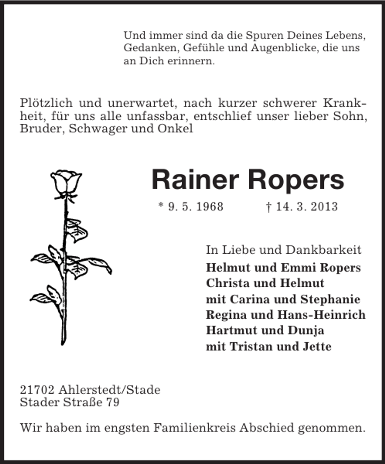 <p>Und immer sind da die Spuren Deines Lebens,<br />Gedanken, Gefühle und Augenblicke, die uns<br />an Dich erinnern.</p><p>Plötzlich und unerwartet, nach kurzer schwerer Krankheit, für uns alle unfassbar, entschlief unser lieber Sohn,<br />Bruder, Schwager und Onkel</p><p>Rainer Ropers<br />* 9. 5. 1968</p><p>† 14. 3. 2013</p><p>In Liebe und Dankbarkeit<br />Helmut und Emmi Ropers<br />Christa und Helmut<br />mit Carina und Stephanie<br />Regina und Hans-Heinrich<br />Hartmut und Dunja<br />mit Tristan und Jette<br />21702 Ahlerstedt/Stade<br />Stader Straße 79<br />Wir haben im engsten Familienkreis Abschied genommen.</p>