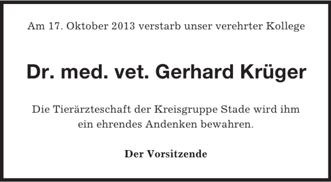 <p>Am 17. Oktober 2013 verstarb unser verehrter Kollege</p><p>Dr. med. vet. Gerhard Krüger<br />Die Tierärzteschaft der Kreisgruppe Stade wird ihm<br />ein ehrendes Andenken bewahren.<br />Der Vorsitzende</p>