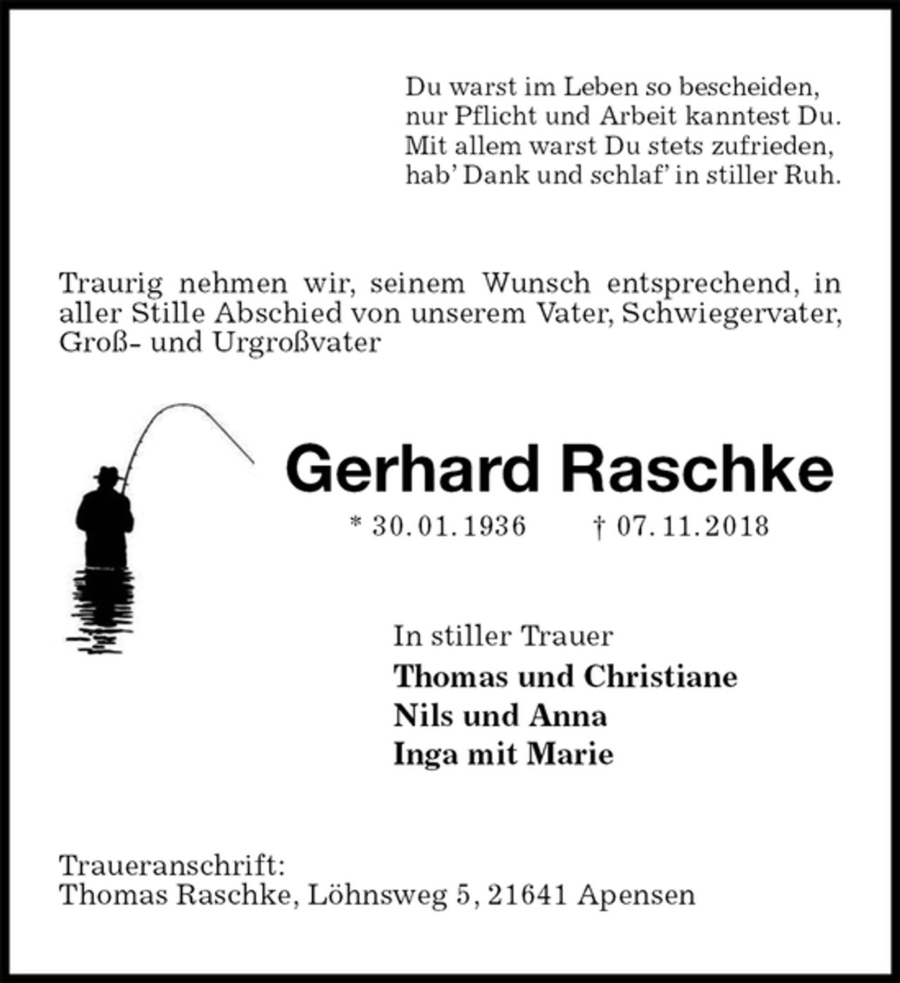 <p>Du warst im Leben so bescheiden,<br />nur Pflicht und Arbeit kanntest Du.<br />Mit allem warst Du stets zufrieden,<br />hab’ Dank und schlaf’ in stiller Ruh.<br />Traurig nehmen wir, seinem Wunsch entsprechend, in aller Stille Abschied von unserem Vater, Schwiegervater, Groß- und Urgroßvater<br />Gerhard Raschke<br />* 30. 01. 1936 † 07. 11. 2018<br />In stiller Trauer<br />Thomas und Christiane<br />Nils und Anna<br />Inga mit Marie<br />Traueranschrift:<br />Thomas Raschke, Löhnsweg 5, 21641 Apensen</p>