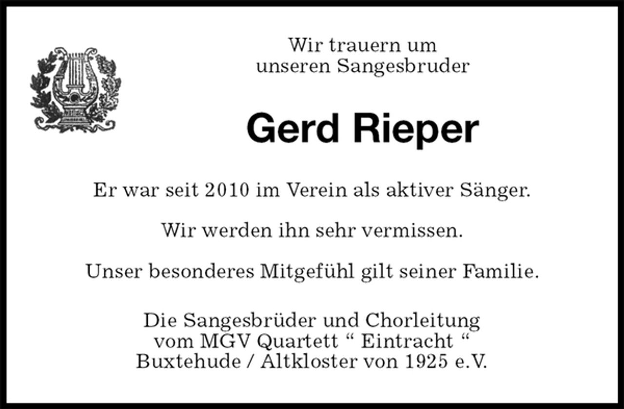 <p>Wir trauern um<br />unseren Sangesbruder<br />Gerd Rieper<br />Er war seit 2010 im Verein als aktiver Sänger.<br />Wir werden ihn sehr vermissen.<br />Unser besonderes Mitgefühl gilt seiner Familie.<br />Die Sangesbrüder und Chorleitung<br />vom MGV Quartett “ Eintracht “<br />Buxtehude / Altkloster von 1925 e.V.</p>