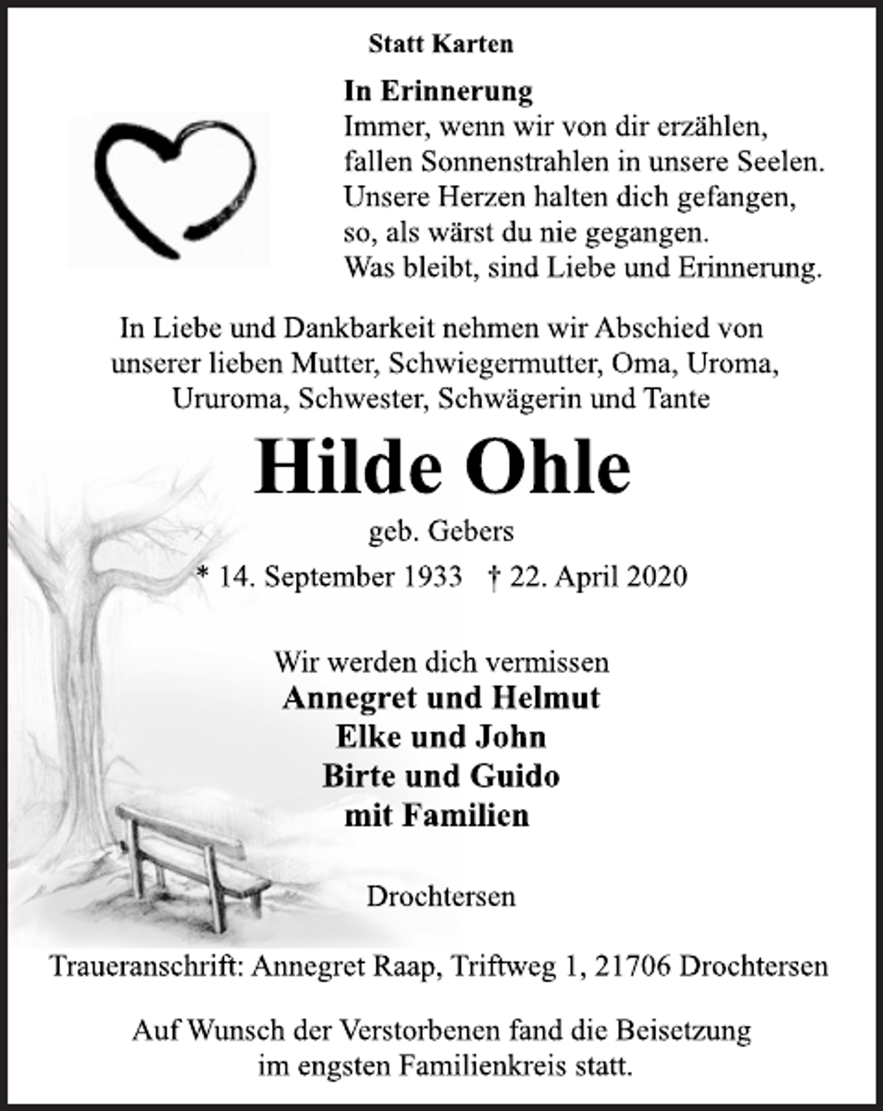 <p>Statt Karten<br />In Erinnerung<br />Immer, wenn wir von dir erzählen,<br />fallen Sonnenstrahlen in unsere Seelen.<br />Unsere Herzen halten dich gefangen,<br />so, als wärst du nie gegangen.<br />Was bleibt, sind Liebe und Erinnerung.<br />In Liebe und Dankbarkeit nehmen wir Abschied von<br />unserer lieben Mutter, Schwiegermutter, Oma, Uroma,<br />Ururoma, Schwester, Schwägerin und Tante<br />Hilde Ohle<br />geb. Gebers<br />* 14. September 1933 + 22. April 2020<br />Wir werden dich vermissen<br />Annegret und Helmut<br />Elke und John<br />Birte und Guido<br />mit Familien<br />Drochtersen<br />Traueranschrift: Annegret Raap, Triftweg 1, 21706 Drochtersen<br />Auf Wunsch der Verstorbenen fand die Beisetzung<br />im engsten Familienkreis statt.</p>