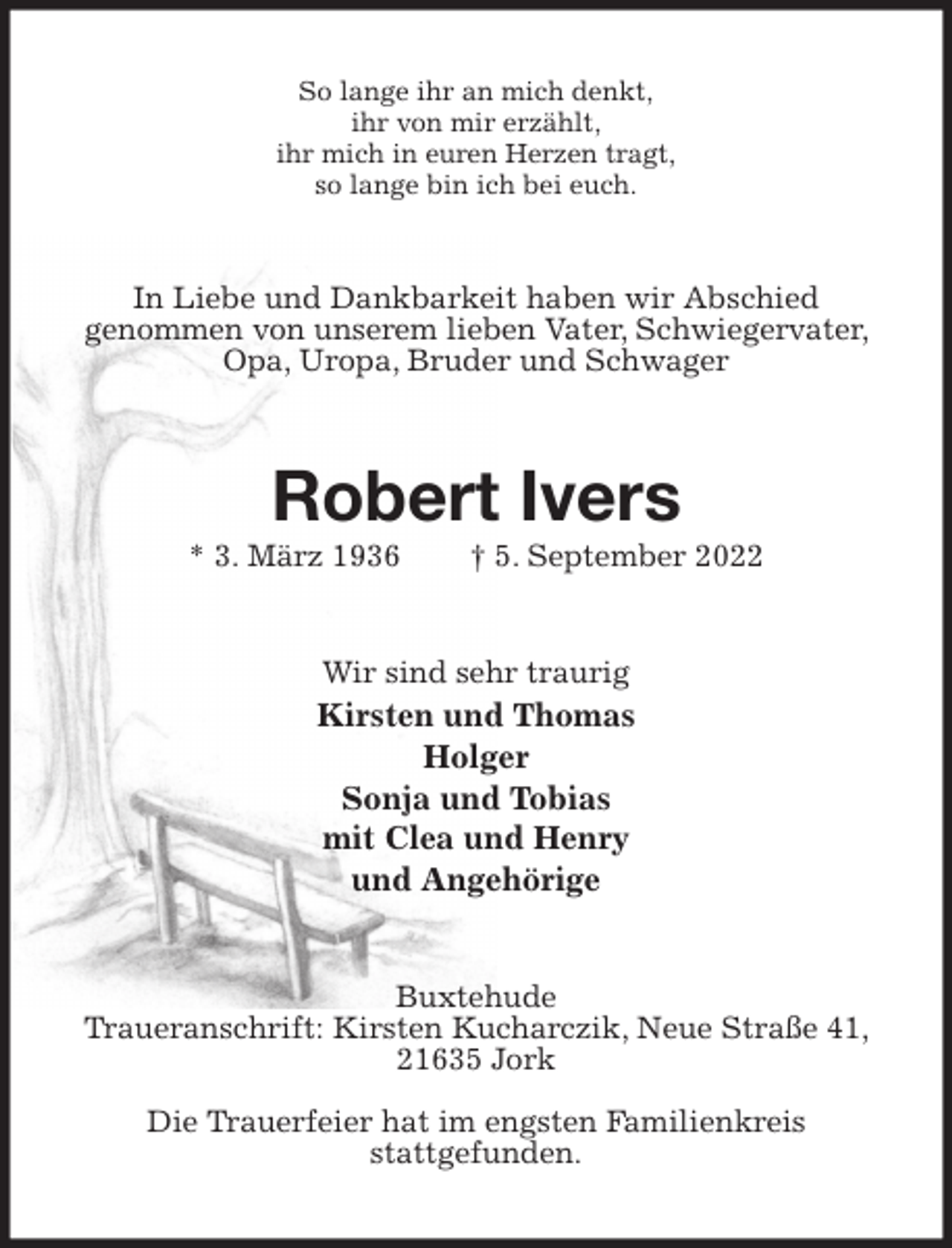 <p>So lange ihr an mich denkt,<br />ihr von mir erzählt,<br />ihr mich in euren Herzen tragt,<br />so lange bin ich bei euch.<br />In Liebe und Dankbarkeit haben wir Abschied<br />genommen von unserem lieben Vater, Schwiegervater, Opa, Uropa, Bruder und Schwager<br />Robert Ivers<br />* 3. März 1936 † 5. September 2022<br />Wir sind sehr traurig<br />Kirsten und Thomas<br />Holger<br />Sonja und Tobias<br />mit Clea und Henry<br />und Angehörige<br />Buxtehude<br />Traueranschrift: Kirsten Kucharczik, Neue Straße 41, 21635 Jork</p><p>Die Trauerfeier hat im engsten Familienkreis<br />stattgefunden.</p>