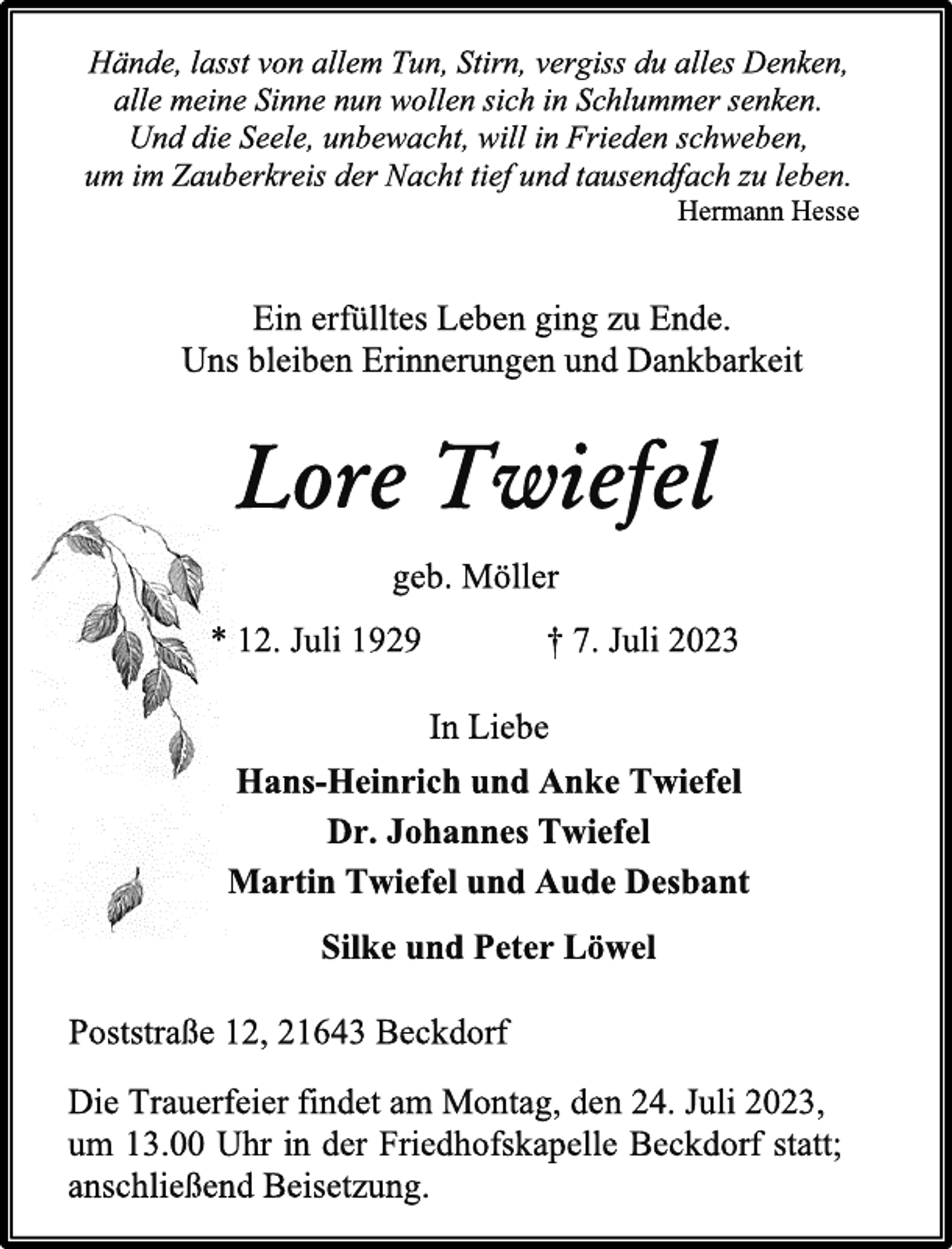 <p>Hände, lasst von allem Tun, Stirn, vergiss du alles Denken,<br />alle meine Sinne nun wollen sich in Schlummer senken.<br />Und die Seele, unbewacht, will in Frieden schweben,<br />um im Zauberkreis der Nacht tief und tausendfach zu leben.<br />Hermann Hesse<br />Ein erfülltes Leben ging zu Ende.<br />Uns bleiben Erinnerungen und Dankbarkeit<br />Lore Twiefel<br />geb. Möller<br />* 12. Juli 1929 † 7. Juli 2023<br />In Liebe<br />Hans-Heinrich und Anke Twiefel<br />Dr. Johannes Twiefel<br />Martin Twiefel und Aude Desbant<br />Silke und Peter Löwel<br />Poststraße 12, 21643 Beckdorf<br />Die Trauerfeier findet am Montag, den 24. Juli 2023,<br />um 13.00 Uhr in der Friedhofskapelle Beckdorf statt;<br />anschließend Beisetzung.</p>