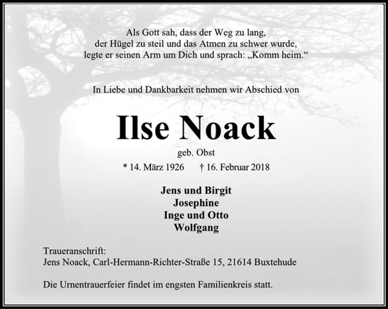 <p>Als Gott sah, dass der Weg zu lang,<br />der Hügel zu steil und das Atmen zu schwer wurde,<br />legte er seinen Arm um Dich und sprach: „Komm heim.“<br />In Liebe und Dankbarkeit nehmen wir Abschied von<br />Ilse Noack<br />geb. Obst<br />* 14. März 1926 † 16. Februar 2018<br />Jens und Birgit<br />Josephine<br />Inge und Otto<br />Wolfgang<br />Traueranschrift:<br />Jens Noack, Carl-Hermann-Richter-Straße 15, 21614 Buxtehude<br />Die Urnentrauerfeier findet im engsten Familienkreis statt.</p>