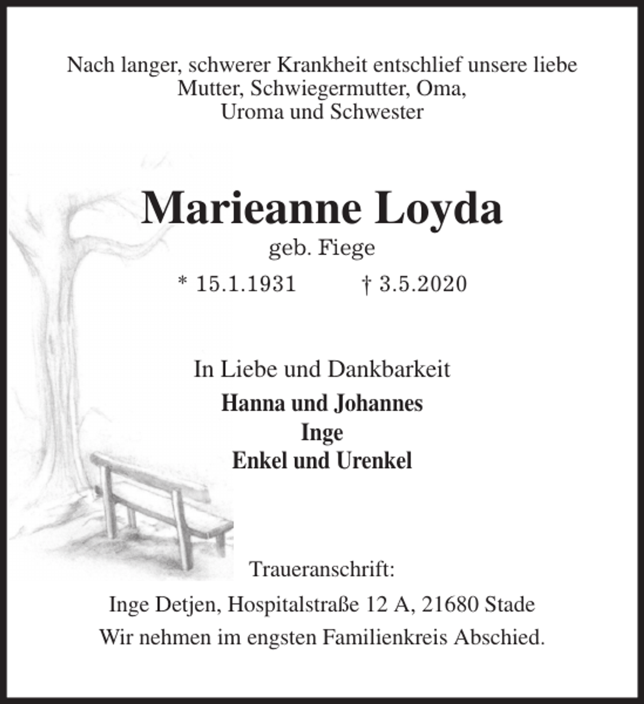 <p>Nach langer, schwerer Krankheit entschlief unsere liebe<br />Mutter, Schwiegermutter, Oma,<br />Uroma und Schwester<br />Marieanne Loyda<br />geb. Fiege<br />* 15.1.1931 † 3.5.2020<br />In Liebe und Dankbarkeit<br />Hanna und Johannes<br />Inge<br />Enkel und Urenkel</p>
<p>Traueranschrift:<br />Inge Detjen, Hospitalstraße 12 A, 21680 Stade<br />Wir nehmen im engsten Familienkreis Abschied.</p>