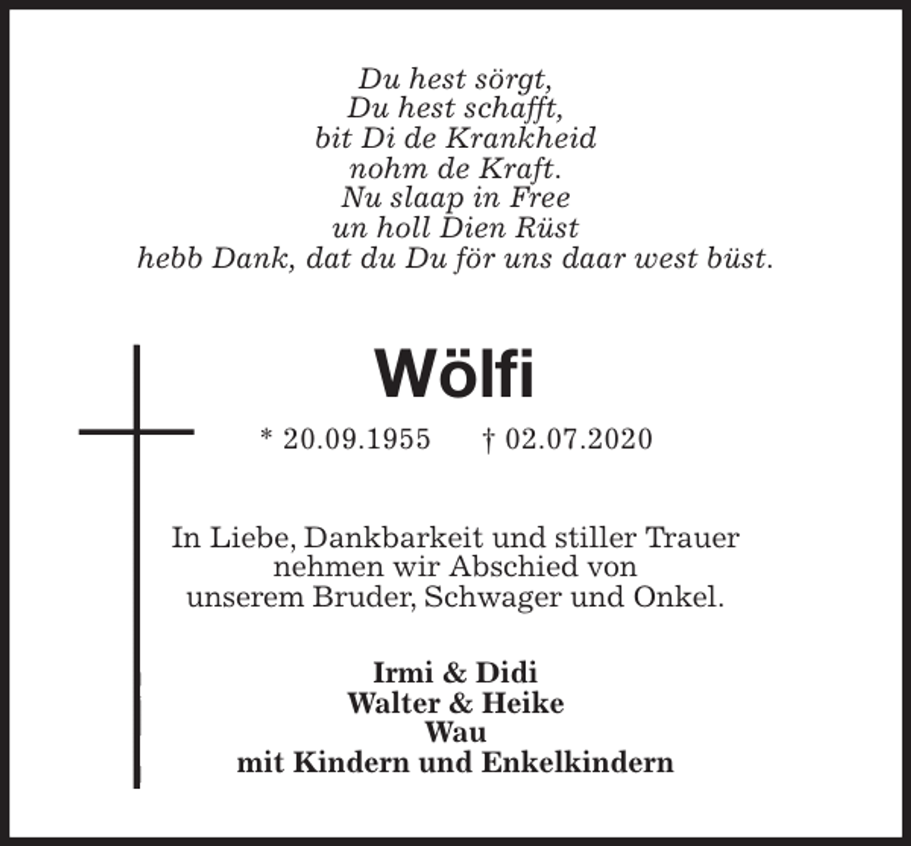 <p>Du hest sörgt,<br />Du hest schafft,<br />bit Di de Krankheid<br />nohm de Kraft.<br />Nu slaap in Free<br />un holl Dien Rüst<br />hebb Dank, dat du Du för uns daar west büst.<br />Wölfi<br />* 20.09.1955 † 02.07.2020<br />In Liebe, Dankbarkeit und stiller Trauer<br />nehmen wir Abschied von<br />unserem Bruder, Schwager und Onkel.<br />Irmi &amp; Didi<br />Walter &amp; Heike<br />Wau<br />mit Kindern und Enkelkindern</p>