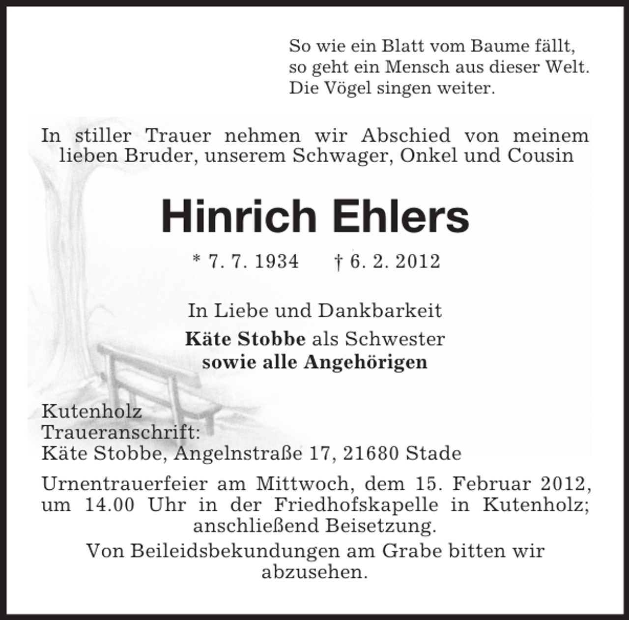<p>So wie ein Blatt vom Baume fällt,<br />so geht ein Mensch aus dieser Welt.<br />Die Vögel singen weiter.</p><p>In stiller Trauer nehmen wir Abschied von meinem<br />lieben Bruder, unserem Schwager, Onkel und Cousin</p><p>Hinrich Ehlers<br />* 7. 7. 1934</p><p>† 6. 2. 2012</p><p>In Liebe und Dankbarkeit<br />Käte Stobbe als Schwester<br />sowie alle Angehörigen<br />Kutenholz<br />Traueranschrift:<br />Käte Stobbe, Angelnstraße 17, 21680 Stade<br />Urnentrauerfeier am Mittwoch, dem 15. Februar 2012,<br />um 14.00 Uhr in der Friedhofskapelle in Kutenholz;<br />anschließend Beisetzung.<br />Von Beileidsbekundungen am Grabe bitten wir<br />abzusehen.</p>