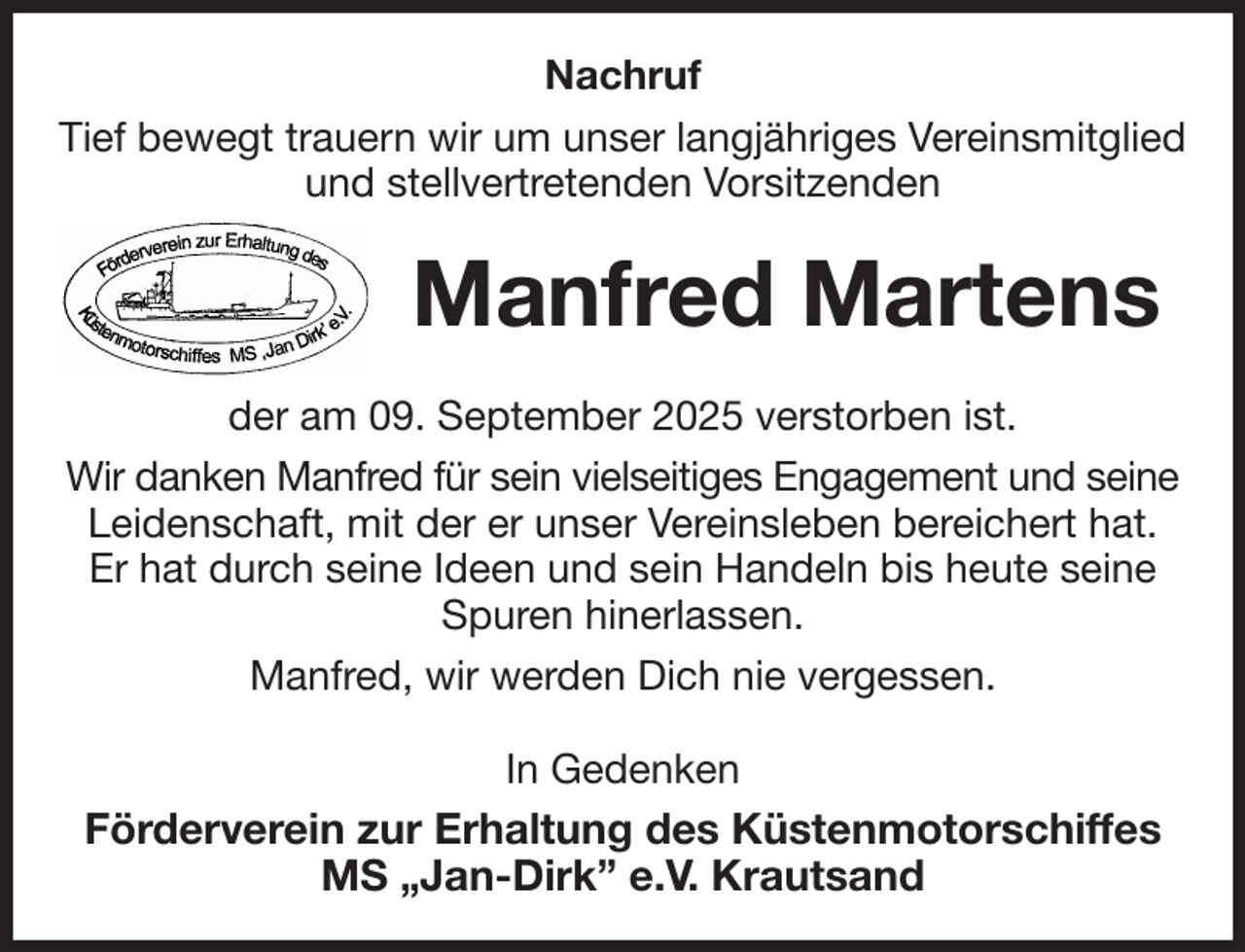 <p>Nachruf<br />Tief bewegt trauern wir um unser langjähriges Vereinsmitglied<br />und stellvertretenden Vorsitzenden<br />Manfred Martens<br />der am 09. September 2025 verstorben ist.<br />Wir danken Manfred für sein vielseitiges Engagement und seine<br />Leidenschaft, mit der er unser Vereinsleben bereichert hat.<br />Er hat durch seine Ideen und sein Handeln bis heute seine Spuren hinerlassen.<br />Manfred, wir werden Dich nie vergessen.<br />In Gedenken<br />Förderverein zur Erhaltung des Küstenmotorschiffes<br />MS „Jan-Dirk” e.V. Krautsand</p>