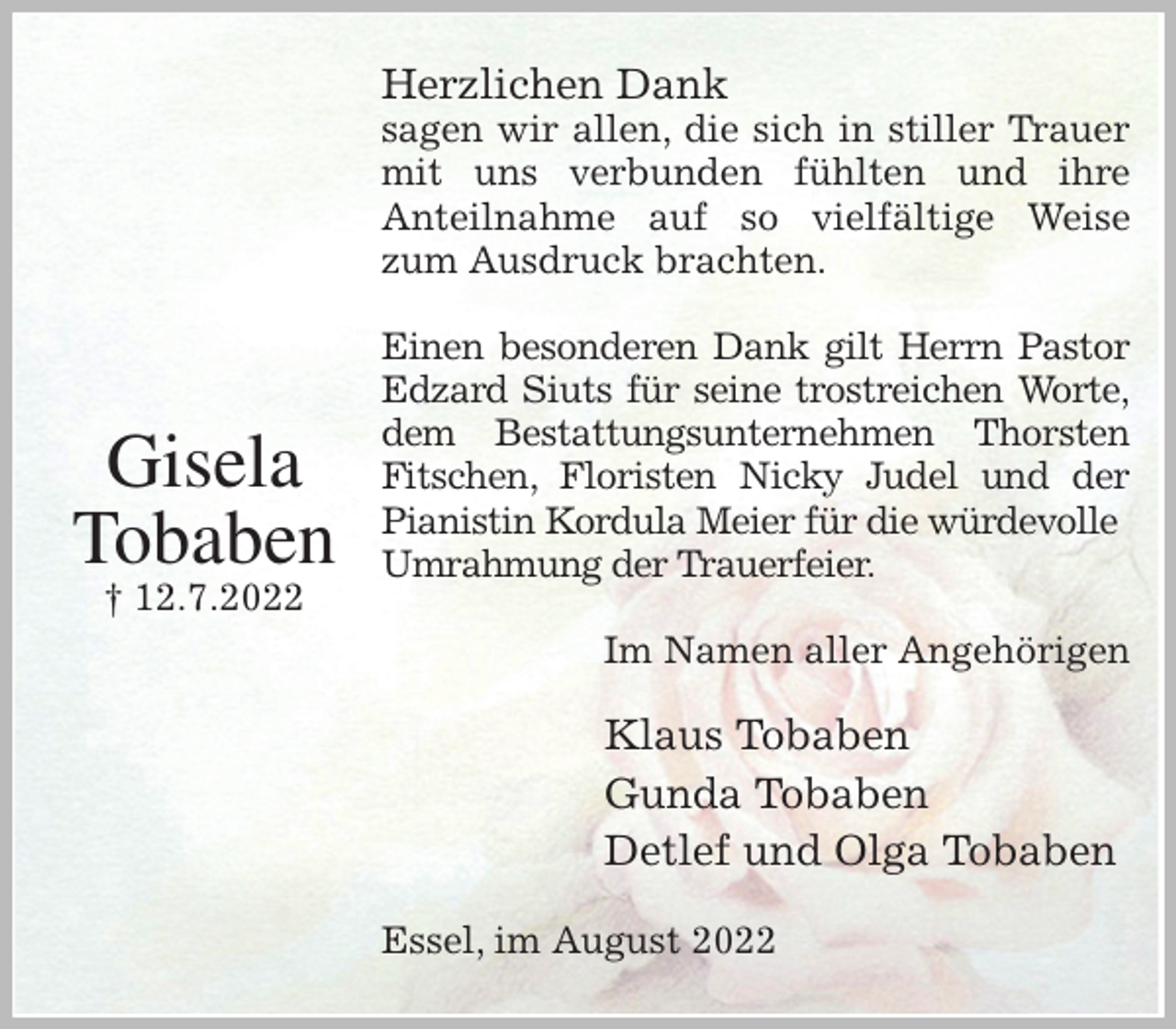 <p>Herzlichen Dank<br />sagen wir allen, die sich in stiller Trauer<br />mit uns verbunden fühlten und ihre<br />Anteilnahme auf so vielfältige Weise<br />zum Ausdruck brachten.</p><p>Einen besonderen Dank gilt Herrn Pastor<br />Edzard Siuts für seine trostreichen Worte,<br />dem Bestattungsunternehmen Thorsten<br />Fitschen, Floristen Nicky Judel und der<br />Pianistin Kordula Meier für die würdevolle<br />Umrahmung der Trauerfeier.<br />Im Namen aller Angehörigen<br />Klaus Tobaben<br />Gunda Tobaben<br />Detlef und Olga Tobaben<br />Essel, im August 2022</p><p>Gisela<br />Tobaben<br />† 12.7.2022</p>