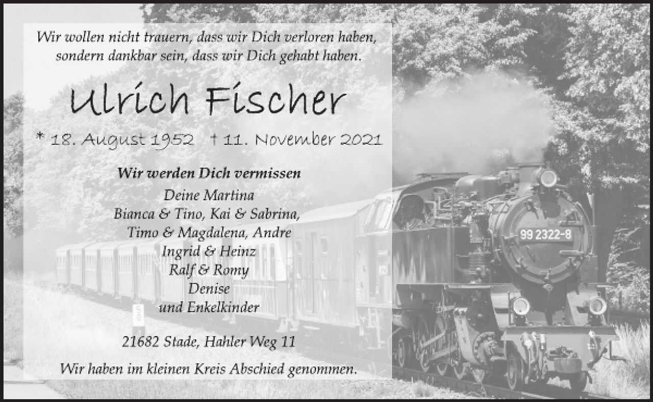 <p>Wir wollen nicht trauern, dass wir Dich verloren haben,<br />sondern dankbar sein, dass wir Dich gehabt haben.<br />Ulrich Fischer<br />* 18. August 1952 † 11. November 2021<br />Wir werden Dich vermissen<br />Deine Martina<br />Bianca &amp; Tino, Kai &amp; Sabrina,<br />Timo &amp; Magdalena, Andre<br />Ingrid &amp; Heinz<br />Ralf &amp; Romy<br />Denise<br />und Enkelkinder<br />21682 Stade, Hahler Weg 11<br />Wir haben im kleinen Kreis Abschied genommen.</p>