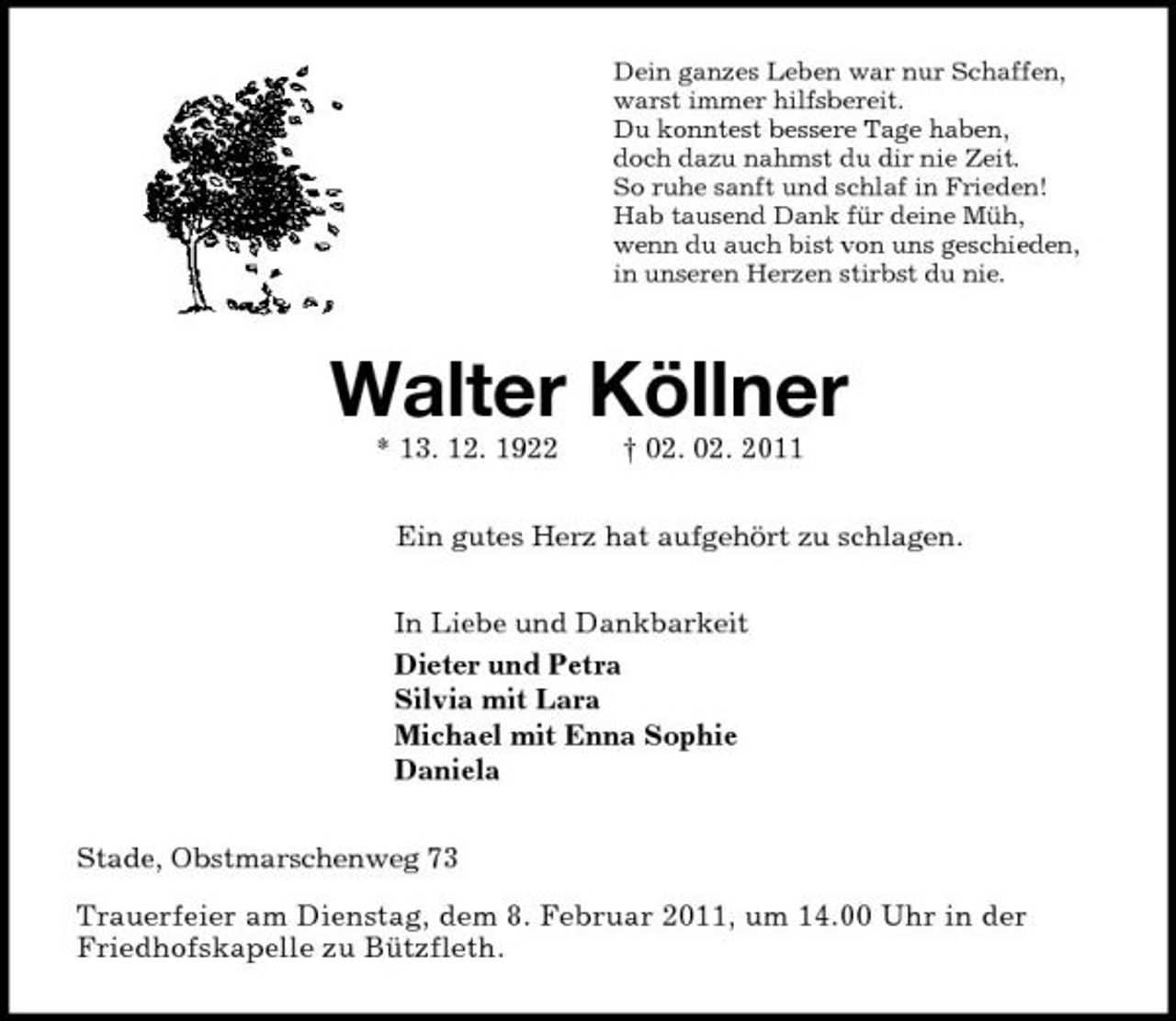 <p>Dein ganzes Leben war nur Schaffen,<br />warst immer hilfsbereit.<br />Du konntest bessere Tage haben,<br />doch dazu nahmst du dir nie Zeit.<br />So ruhe sanft und schlaf in Frieden!<br />Hab tausend Dank für deine Müh,<br />wenn du auch bist von uns geschieden,<br />in unseren Herzen stirbst du nie.<br />Walter Köllner<br />* 13. 12. 1922 † 02. 02. 2011<br />Ein gutes Herz hat aufgehört zu schlagen.<br />In Liebe und Dankbarkeit<br />Dieter und Petra<br />Silvia mit Lara<br />Michael mit Enna Sophie<br />Daniela<br />Stade, Obstmarschenweg 73<br />Trauerfeier am Dienstag, dem 8. Februar 2011, um 14.00 Uhr in der<br />Friedhofskapelle zu Bützfleth.</p>