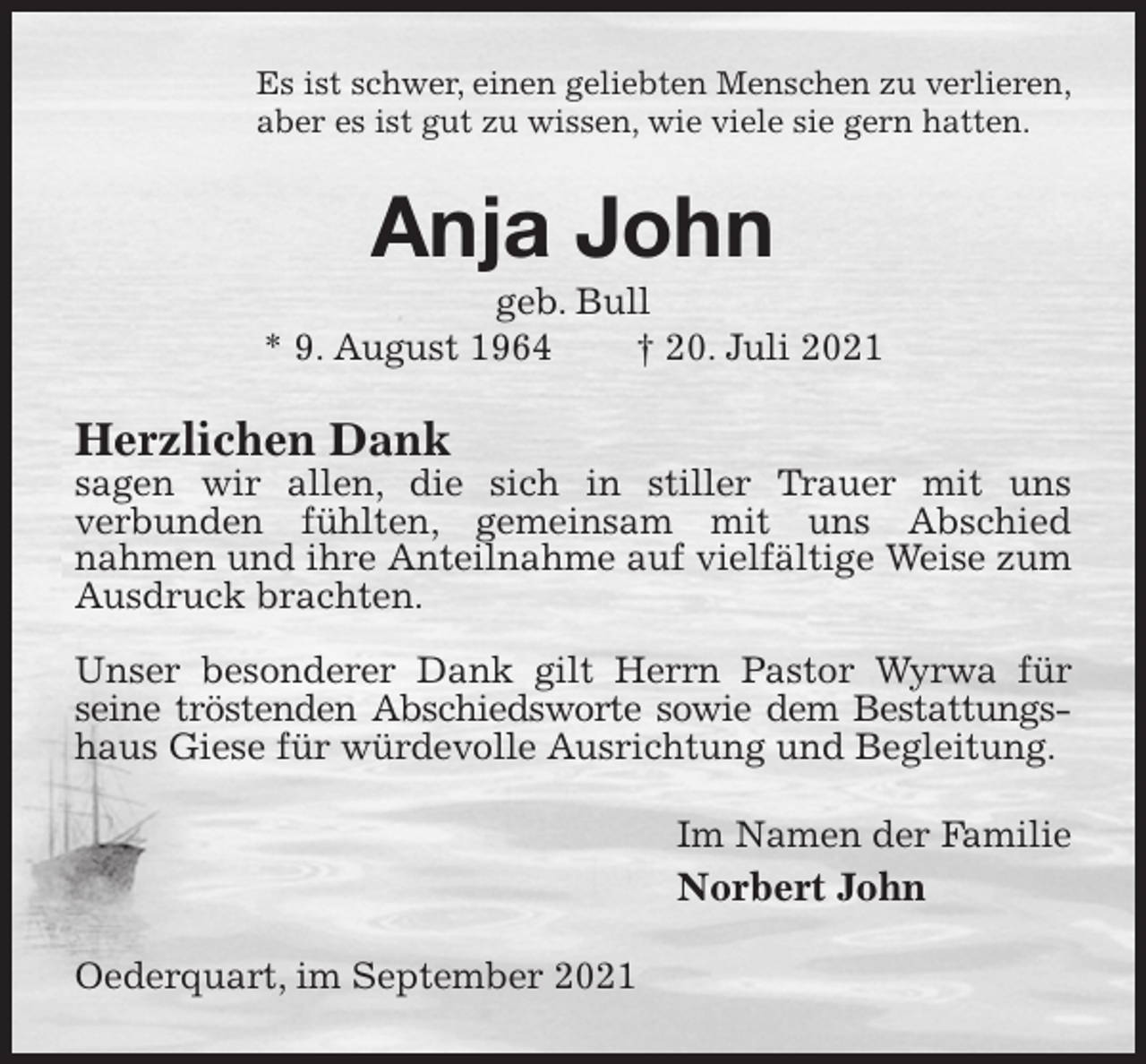 <p>Es ist schwer, einen geliebten Menschen zu verlieren,<br />aber es ist gut zu wissen, wie viele sie gern hatten.<br />Anja John<br />geb. Bull<br />* 9. August 1964 † 20. Juli 2021<br />Herzlichen Dank<br />sagen wir allen, die sich in stiller Trauer mit uns<br />verbunden fühlten, gemeinsam mit uns Abschied<br />nahmen und ihre Anteilnahme auf vielfältige Weise zum Ausdruck brachten.</p>
<p>Unser besonderer Dank gilt Herrn Pastor Wyrwa für seine tröstenden Abschiedsworte sowie dem Bestattungs-<br />haus Giese für würdevolle Ausrichtung und Begleitung.<br />Im Namen der Familie<br />Norbert John<br />Oederquart, im September 2021</p>
