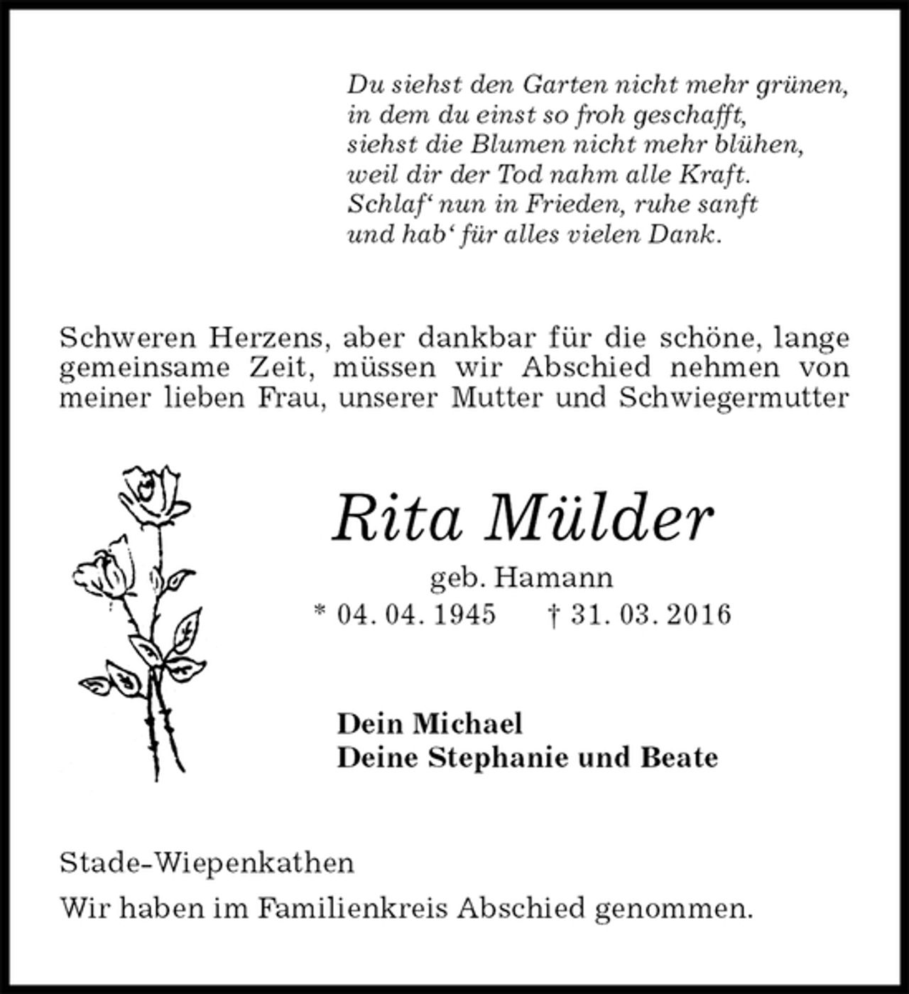 <p>Du siehst den Garten nicht mehr grünen,<br />in dem du einst so froh geschafft,<br />siehst die Blumen nicht mehr blühen,<br />weil dir der Tod nahm alle Kraft.<br />Schlaf‘ nun in Frieden, ruhe sanft<br />und hab‘ für alles vielen Dank.<br />Schweren Herzens, aber dankbar für die schöne, lange gemeinsame Zeit, müssen wir Abschied nehmen von meiner lieben Frau, unserer Mutter und Schwiegermutter<br />Rita Mülder<br />geb. Hamann<br />* 04. 04. 1945 † 31. 03. 2016<br />Dein Michael<br />Deine Stephanie und Beate<br />Stade-Wiepenkathen<br />Wir haben im Familienkreis Abschied genommen.</p>