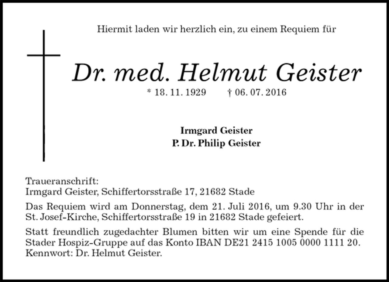 <p>Hiermit laden wir herzlich ein, zu einem Requiem für<br />Dr. med. Helmut Geister<br />* 18. 11. 1929 † 06. 07. 2016<br />Irmgard Geister<br />P. Dr. Philip Geister<br />Traueranschrift:<br />Irmgard Geister, Schiffertorsstraße 17, 21682 Stade<br />Das Requiem wird am Donnerstag, dem 21. Juli 2016, um 9.30 Uhr in der St. Josef-Kirche, Schiffertorsstraße 19 in 21682 Stade gefeiert.<br />Statt freundlich zugedachter Blumen bitten wir um eine Spende für die Stader Hospiz-Gruppe auf das Konto IBAN DE21 2415 1005 0000 1111 20.<br />Kennwort: Dr. Helmut Geister.</p>