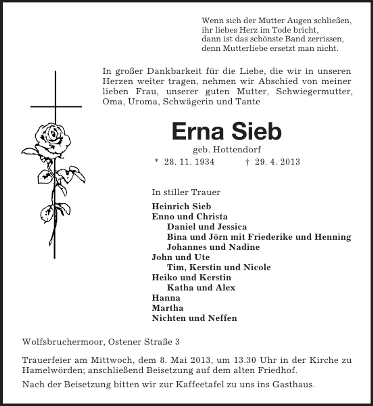 <p>Wenn sich der Mutter Augen schließen,<br />ihr liebes Herz im Tode bricht,<br />dann ist das schönste Band zerrissen,<br />denn Mutterliebe ersetzt man nicht.<br />In großer Dankbarkeit für die Liebe, die wir in unseren Herzen weiter tragen, nehmen wir Abschied von meiner lieben Frau, unserer guten Mutter, Schwiegermutter, Oma, Uroma, Schwägerin und Tante<br />Erna Sieb<br />geb. Hottendorf<br />* 28. 11. 1934 † 29. 4. 2013<br />In stiller Trauer<br />Heinrich Sieb<br />Enno und Christa<br />Daniel und Jessica<br />Bina und Jörn mit Friederike und Henning<br />Johannes und Nadine<br />John und Ute<br />Tim, Kerstin und Nicole<br />Heiko und Kerstin<br />Katha und Alex<br />Hanna<br />Martha<br />Nichten und Neffen<br />Wolfsbruchermoor, Ostener Straße 3<br />Trauerfeier am Mittwoch, dem 8. Mai 2013, um 13.30 Uhr in der Kirche zu Hamelwörden; anschließend Beisetzung auf dem alten Friedhof.<br />Nach der Beisetzung bitten wir zur Kaffeetafel zu uns ins Gasthaus.</p>