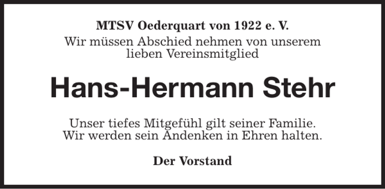 <p>MTSV Oederquart von 1922 e. V.<br />Wir müssen Abschied nehmen von unserem<br />lieben Vereinsmitglied<br />Hans-Hermann Stehr<br />Unser tiefes Mitgefühl gilt seiner Familie.<br />Wir werden sein Andenken in Ehren halten.</p>
<p>Der Vorstand</p>
