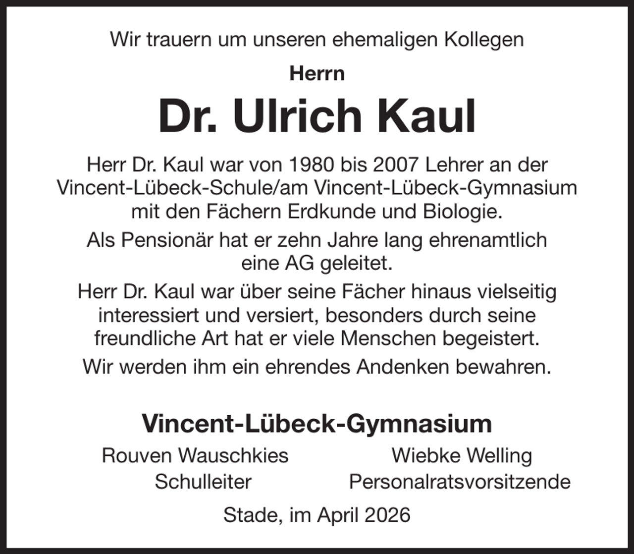 <p>Wir trauern um unseren ehemaligen Kollegen<br />Herrn<br />Dr. Ulrich Kaul<br />Herr Dr. Kaul war von 1980 bis 2007 Lehrer an der<br />Vincent-Lübeck-Schule/am Vincent-Lübeck-Gymnasium mit den Fächern Erdkunde und Biologie.<br />Als Pensionär hat er zehn Jahre lang ehrenamtlich<br />eine AG geleitet.<br />Herr Dr. Kaul war über seine Fächer hinaus vielseitig<br />interessiert und versiert, besonders durch seine<br />freundliche Art hat er viele Menschen begeistert.<br />Wir werden ihm ein ehrendes Andenken bewahren.</p><p>Vincent-Lübeck-Gymnasium<br />Rouven Wauschkies Wiebke Welling<br />Schulleiter Personalratsvorsitzende<br />Stade, im April 2026</p>