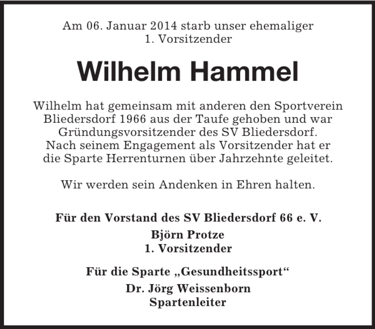 <p>Am 06. Januar 2014 starb unser ehemaliger<br />1. Vorsitzender<br />Wilhelm Hammel<br />Wilhelm hat gemeinsam mit anderen den Sportverein<br />Bliedersdorf 1966 aus der Taufe gehoben und war<br />Gründungsvorsitzender des SV Bliedersdorf.<br />Nach seinem Engagement als Vorsitzender hat er<br />die Sparte Herrenturnen über Jahrzehnte geleitet.</p><p>Wir werden sein Andenken in Ehren halten.<br />Für den Vorstand des SV Bliedersdorf 66 e. V.<br />Björn Protze<br />1. Vorsitzender<br />Für die Sparte „Gesundheitssport“<br />Dr. Jörg Weissenborn<br />Spartenleiter</p>