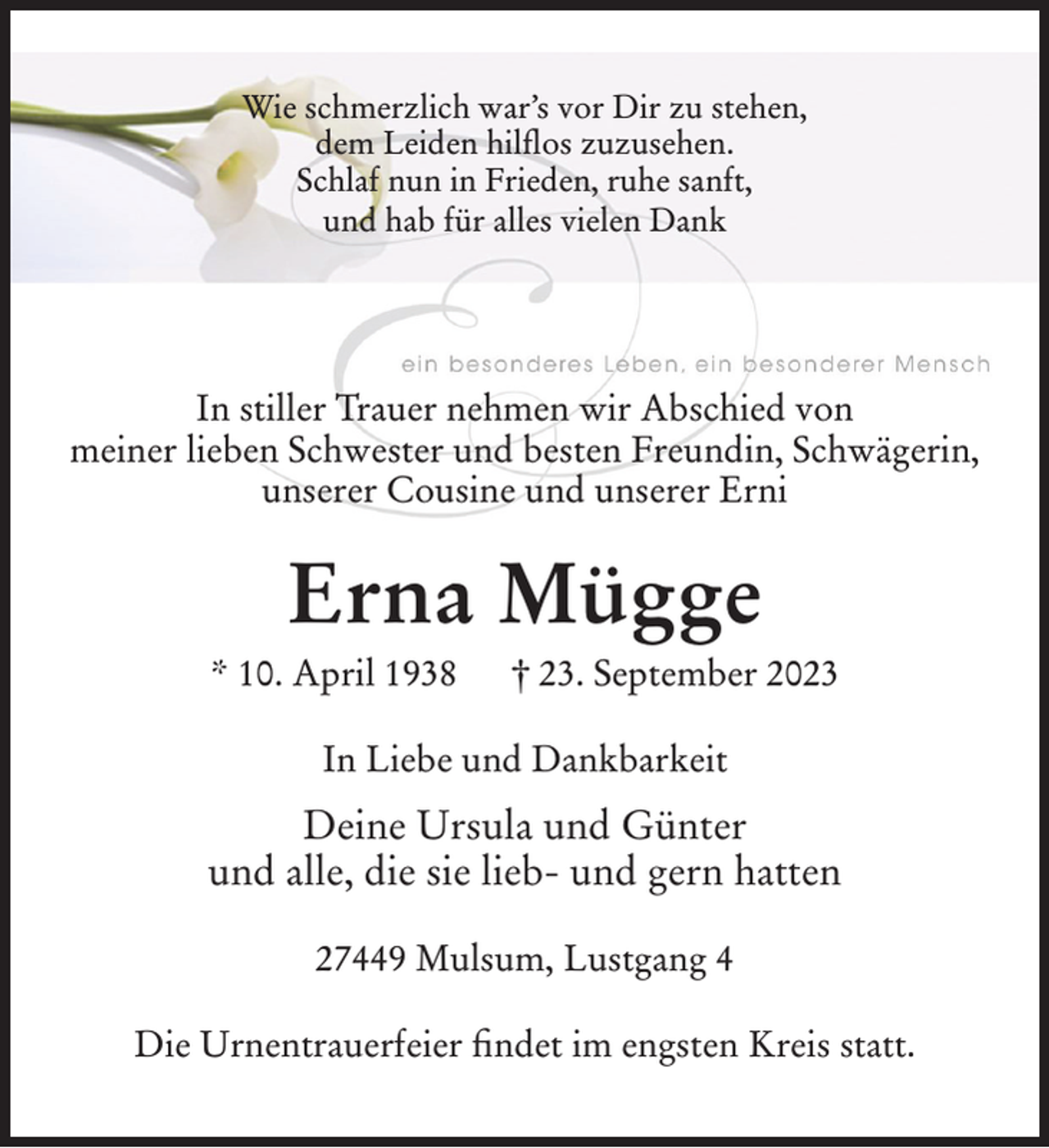 <p>Wie schmerzlich war’s vor Dir zu stehen,<br />dem Leiden hilflos zuzusehen.<br />Schlaf nun in Frieden, ruhe sanft,<br />und hab für alles vielen Dank</p><p>In stiller Trauer nehmen wir Abschied von<br />meiner lieben Schwester und besten Freundin, Schwägerin,<br />unserer Cousine und unserer Erni</p><p>Erna Mügge<br />* 10. April 1938</p><p>† 23. September 2023</p><p>In Liebe und Dankbarkeit</p><p>Deine Ursula und Günter<br />und alle, die sie lieb- und gern hatten<br />27449 Mulsum, Lustgang 4<br />Die Urnentrauerfeier findet im engsten Kreis statt.</p>