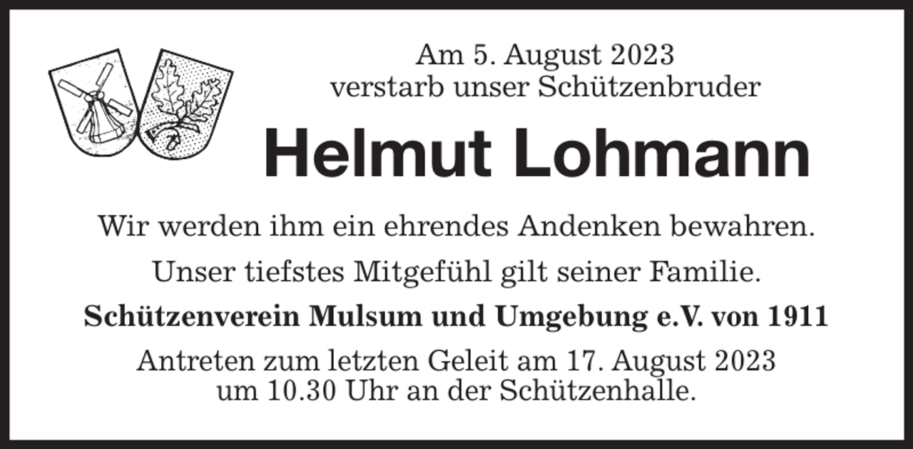 <p>Am 5. August 2023<br />verstarb unser Schützenbruder<br />Helmut Lohmann<br />Wir werden ihm ein ehrendes Andenken bewahren.<br />Unser tiefstes Mitgefühl gilt seiner Familie.<br />Schützenverein Mulsum und Umgebung e.V. von 1911<br />Antreten zum letzten Geleit am 17. August 2023<br />um 10.30 Uhr an der Schützenhalle.</p>