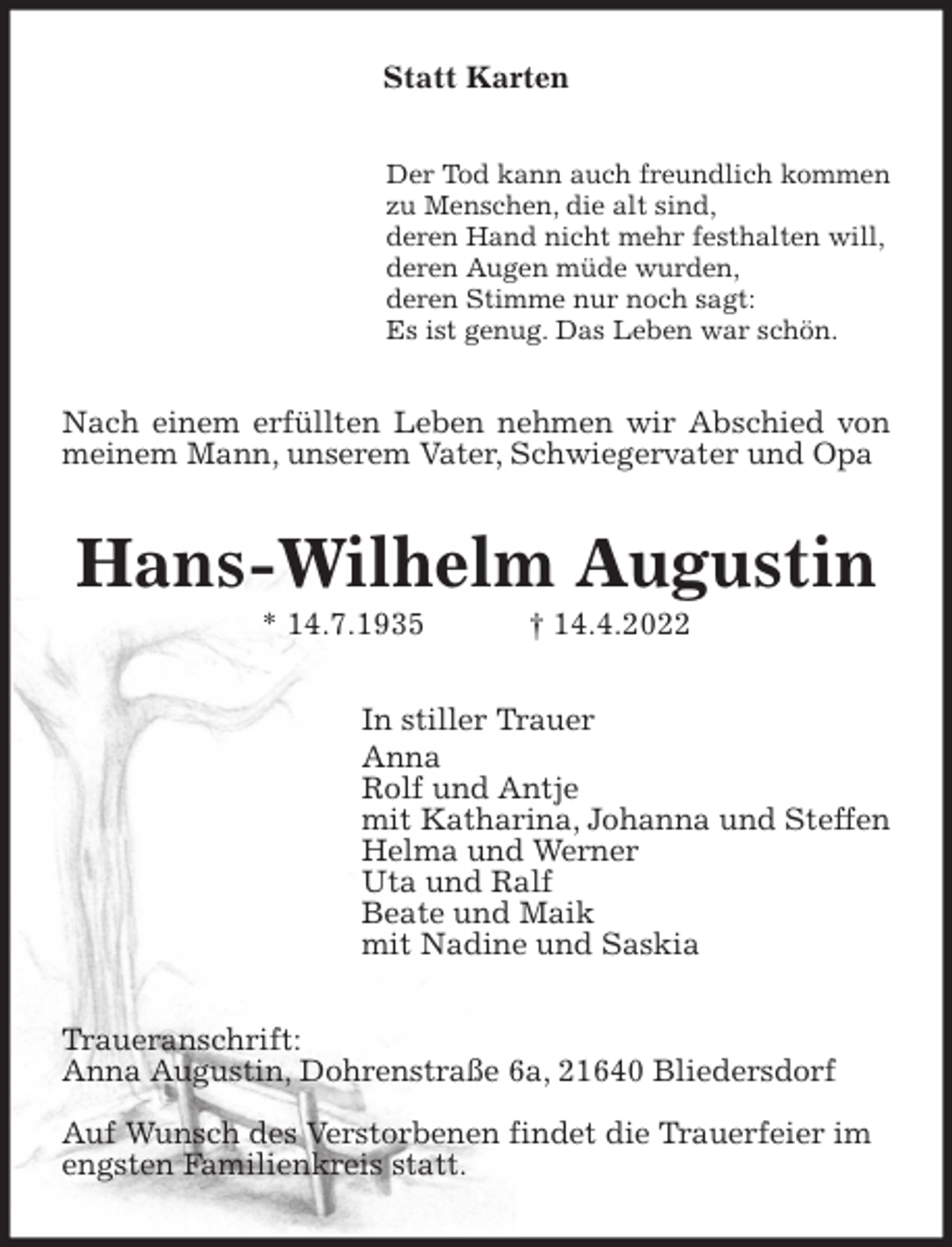 <p>Statt Karten<br />Der Tod kann auch freundlich kommen<br />zu Menschen, die alt sind,<br />deren Hand nicht mehr festhalten will,<br />deren Augen müde wurden,<br />deren Stimme nur noch sagt:<br />Es ist genug. Das Leben war schön.<br />Nach einem erfüllten Leben nehmen wir Abschied von meinem Mann, unserem Vater, Schwiegervater und Opa<br />Hans-Wilhelm Augustin<br />* 14.7.1935 † 14.4.2022<br />In stiller Trauer<br />Anna<br />Rolf und Antje<br />mit Katharina, Johanna und Steffen<br />Helma und Werner<br />Uta und Ralf<br />Beate und Maik<br />mit Nadine und Saskia<br />Traueranschrift:<br />Anna Augustin, Dohrenstraße 6a, 21640 Bliedersdorf</p>
<p>Auf Wunsch des Verstorbenen findet die Trauerfeier im<br />engsten Familienkreis statt.</p>