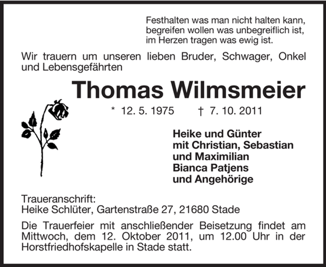 <p>Festhalten was man nicht halten kann,<br />begreifen wollen was unbegreiflich ist,<br />im Herzen tragen was ewig ist.<br />Wir trauern um unseren lieben Bruder, Schwager, Onkel und Lebensgefährten<br />Thomas Wilmsmeier<br />* 12. 5. 1975 † 7. 10. 2011<br />Heike und Günter<br />mit Christian, Sebastian<br />und Maximilian<br />Bianca Patjens<br />und Angehörige<br />Traueranschrift:<br />Heike Schlüter, Gartenstraße 27, 21680 Stade<br />Die Trauerfeier mit anschließender Beisetzung findet am Mittwoch, dem 12. Oktober 2011, um 12.00 Uhr in der Horstfriedhofskapelle in Stade statt.</p>