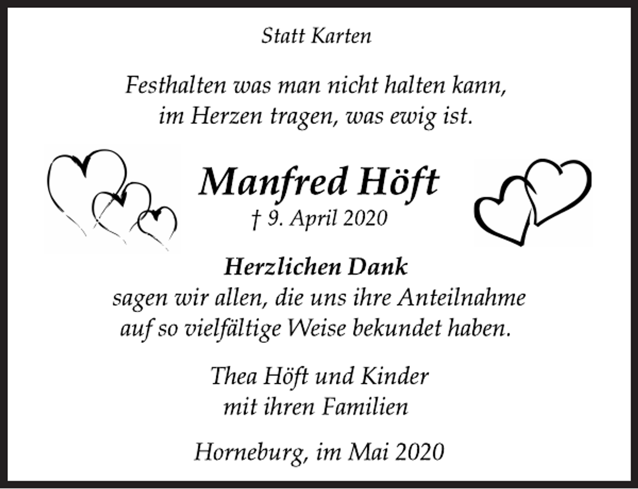 <p>Statt Karten<br />Festhalten was man nicht halten kann,<br />im Herzen tragen, was ewig ist.<br />Manfred Höft<br />† 9. April 2020<br />Herzlichen Dank<br />sagen wir allen, die uns ihre Anteilnahme<br />auf so vielfältige Weise bekundet haben.<br />Thea Höft und Kinder<br />mit ihren Familien<br />Horneburg, im Mai 2020</p>