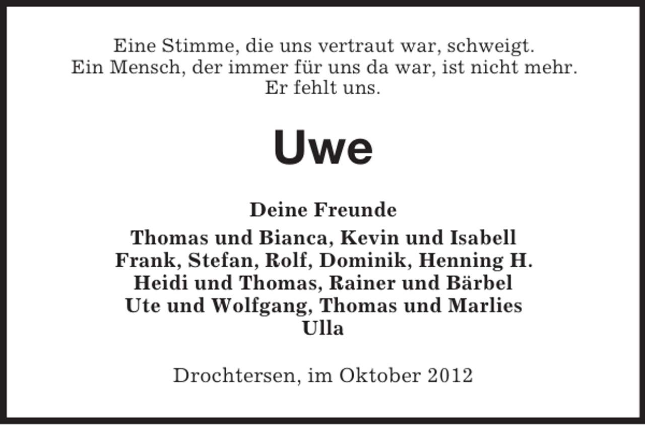 <p>Eine Stimme, die uns vertraut war, schweigt.<br />Ein Mensch, der immer für uns da war, ist nicht mehr.<br />Er fehlt uns.</p><p>Uwe<br />Deine Freunde<br />Thomas und Bianca, Kevin und Isabell<br />Frank, Stefan, Rolf, Dominik, Henning H.<br />Heidi und Thomas, Rainer und Bärbel<br />Ute und Wolfgang, Thomas und Marlies<br />Ulla<br />Drochtersen, im Oktober 2012</p>