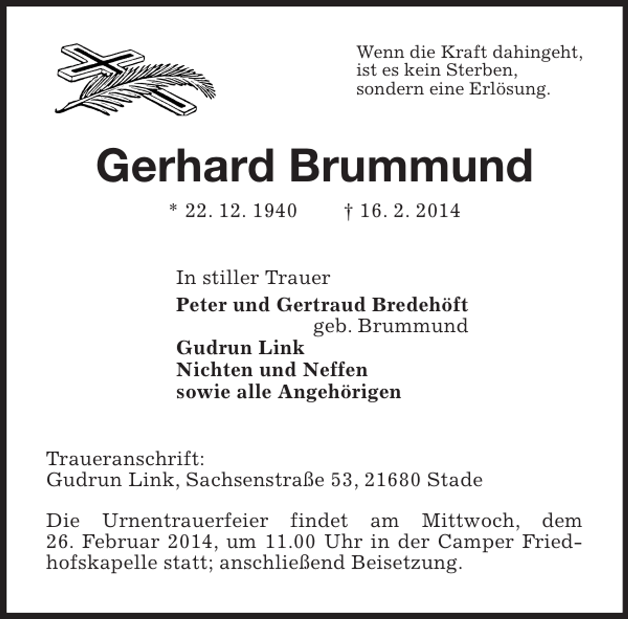 <p>Wenn die Kraft dahingeht,<br />ist es kein Sterben,<br />sondern eine Erlösung.<br />Gerhard Brummund<br />* 22. 12. 1940 † 16. 2. 2014<br />In stiller Trauer<br />Peter und Gertraud Bredehöft<br />geb. Brummund<br />Gudrun Link<br />Nichten und Neffen<br />sowie alle Angehörigen<br />Traueranschrift:<br />Gudrun Link, Sachsenstraße 53, 21680 Stade</p>
<p>Die Urnentrauerfeier findet am Mittwoch, dem<br />26. Februar 2014, um 11.00 Uhr in der Camper Friedhofskapelle statt; anschließend Beisetzung.</p>