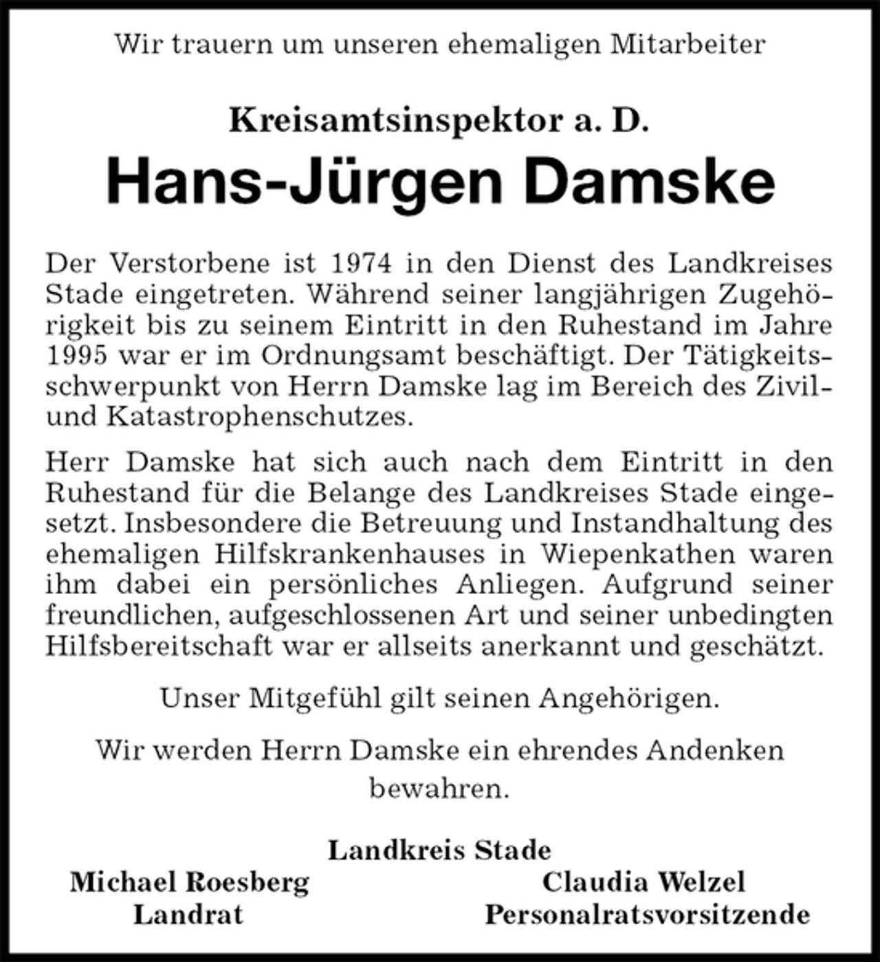 <p>Wir trauern um unseren ehemaligen Mitarbeiter<br />Kreisamtsinspektor a. D.</p><p>Hans-Jürgen Damske<br />Der Verstorbene ist 1974 in den Dienst des Landkreises Stade eingetreten. Während seiner langjährigen Zugehörigkeit bis zu seinem Eintritt in den Ruhestand im Jahre 1995 war er im Ordnungsamt beschäftigt. Der Tätigkeitsschwerpunkt von Herrn Damske lag im Bereich des Zivil-und Katastrophenschutzes.<br />Herr Damske hat sich auch nach dem Eintritt in den<br />Ruhestand für die Belange des Landkreises Stade eingesetzt. Insbesondere die Betreuung und Instandhaltung des ehemaligen Hilfskrankenhauses in Wiepenkathen waren ihm dabei ein persönliches Anliegen. Aufgrund seiner freundlichen, aufgeschlossenen Art und seiner unbedingten<br />Hilfsbereitschaft war er allseits anerkannt und geschätzt.<br />Unser Mitgefühl gilt seinen Angehörigen.<br />Wir werden Herrn Damske ein ehrendes Andenken<br />bewahren.<br />Landkreis Stade<br />Michael RoesbergClaudia Welzel<br />LandratPersonalratsvorsitzende</p>