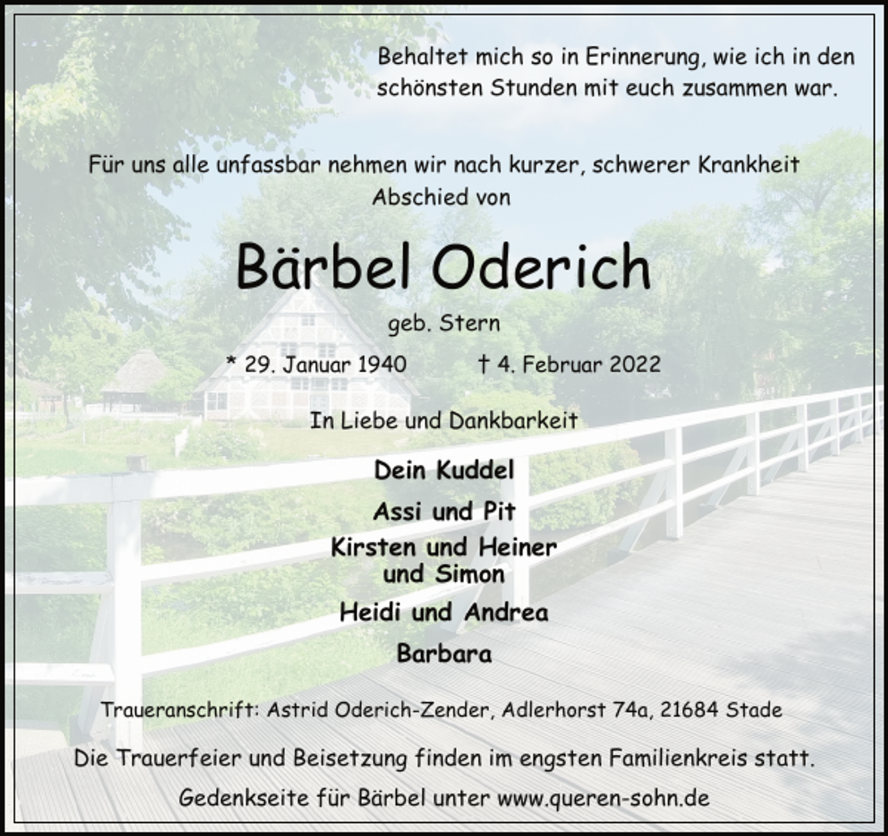 <p>Behaltet mich so in Erinnerung, wie ich in den<br />schönsten Stunden mit euch zusammen war.<br />Für uns alle unfassbar nehmen wir nach kurzer, schwerer Krankheit<br />Abschied von<br />Bärbel Oderich<br />geb. Stern<br />* 29. Januar 1940 † 4. Februar 2022<br />In Liebe und Dankbarkeit<br />Dein Kuddel<br />Assi und Pit<br />Kirsten und Heiner<br />und Simon<br />Heidi und Andrea<br />Barbara<br />Traueranschrift: Astrid Oderich-Zender, Adlerhorst 74a, 21684 Stade<br />Die Trauerfeier und Beisetzung finden im engsten Familienkreis statt.<br />Gedenkseite für Bärbel unter www.queren-sohn.de</p>