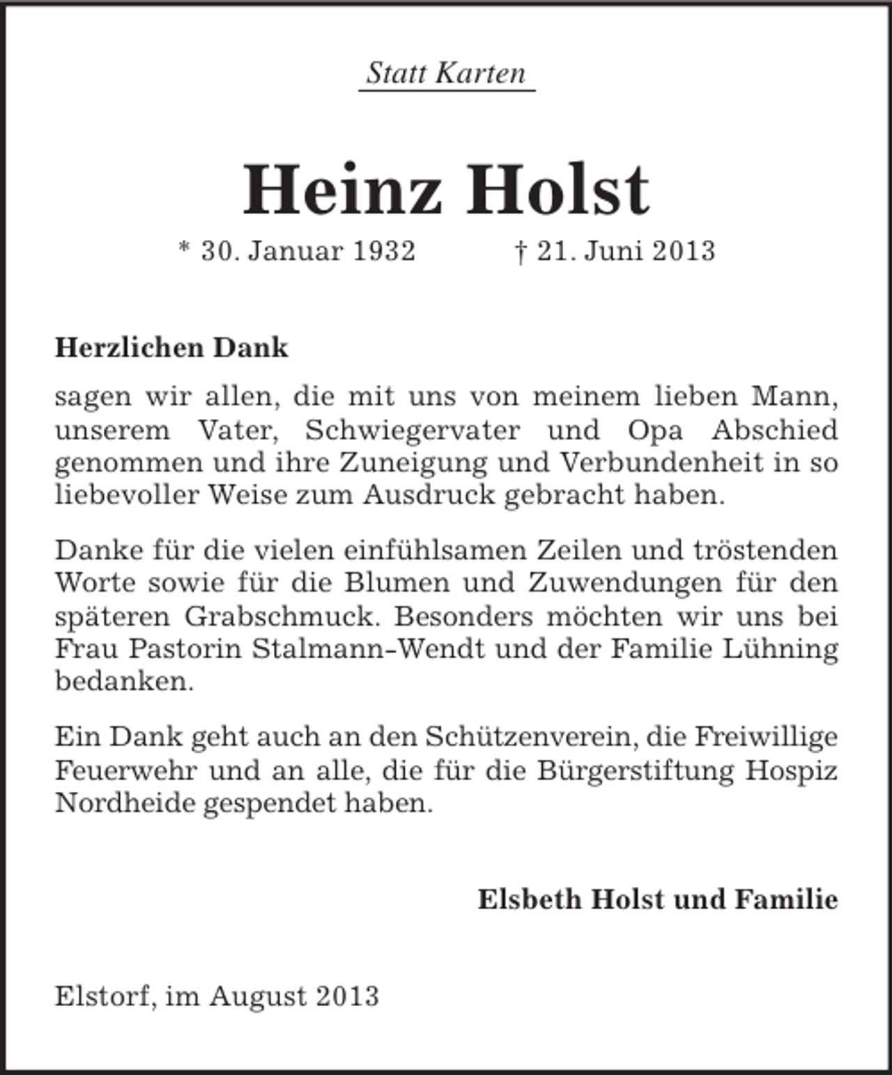 <p>Statt Karten</p><p>Heinz Holst<br />* 30. Januar 1932</p><p>† 21. Juni 2013</p><p>Herzlichen Dank<br />sagen wir allen, die mit uns von meinem lieben Mann,<br />unserem Vater, Schwiegervater und Opa Abschied<br />genommen und ihre Zuneigung und Verbundenheit in so<br />liebevoller Weise zum Ausdruck gebracht haben.<br />Danke für die vielen einfühlsamen Zeilen und tröstenden<br />Worte sowie für die Blumen und Zuwendungen für den<br />späteren Grabschmuck. Besonders möchten wir uns bei<br />Frau Pastorin Stalmann-Wendt und der Familie Lühning<br />bedanken.<br />Ein Dank geht auch an den Schützenverein, die Freiwillige<br />Feuerwehr und an alle, die für die Bürgerstiftung Hospiz<br />Nordheide gespendet haben.<br />Elsbeth Holst und Familie</p><p>Elstorf, im August 2013</p>
