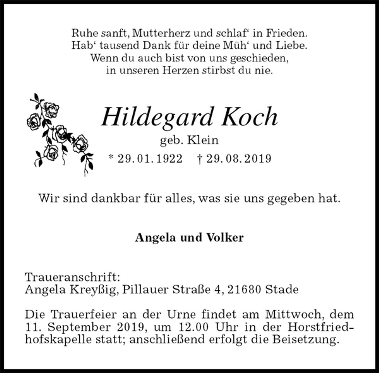 <p>Ruhe sanft, Mutterherz und schlaf‘ in Frieden.<br />Hab‘ tausend Dank für deine Müh‘ und Liebe.<br />Wenn du auch bist von uns geschieden,<br />in unseren Herzen stirbst du nie.<br />Hildegard Koch<br />geb. Klein<br />* 29. 01. 1922 † 29. 08. 2019<br />Wir sind dankbar für alles, was sie uns gegeben hat.<br />Angela und Volker<br />Traueranschrift:<br />Angela Kreyßig, Pillauer Straße 4, 21680 Stade</p><p>Die Trauerfeier an der Urne findet am Mittwoch, dem 11. September 2019, um 12.00 Uhr in der Horstfriedhofskapelle statt; anschließend erfolgt die Beisetzung.</p>